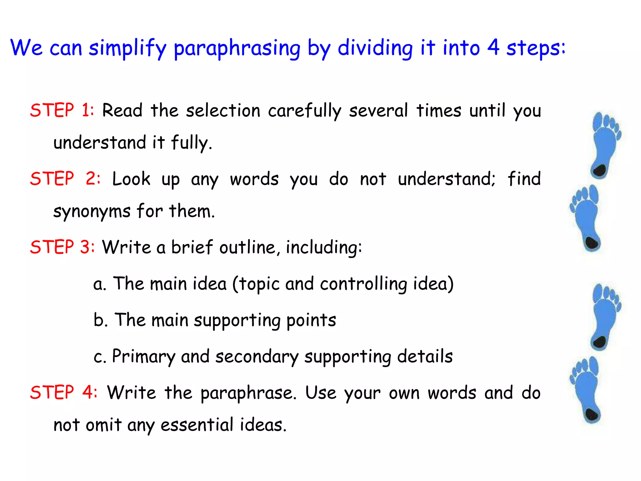 We can simplify paraphrasing by dividing it into 4 steps:
STEP 1: Read the selection carefully several times until you
understand it fully.
STEP 2: Look up any words you do not understand; find
synonyms for them.
STEP 3: Write a brief outline, including:
a. The main idea (topic and controlling idea)
b. The main supporting points
c. Primary and secondary supporting details
STEP 4: Write the paraphrase. Use your own words and do
not omit any essential ideas.
 
