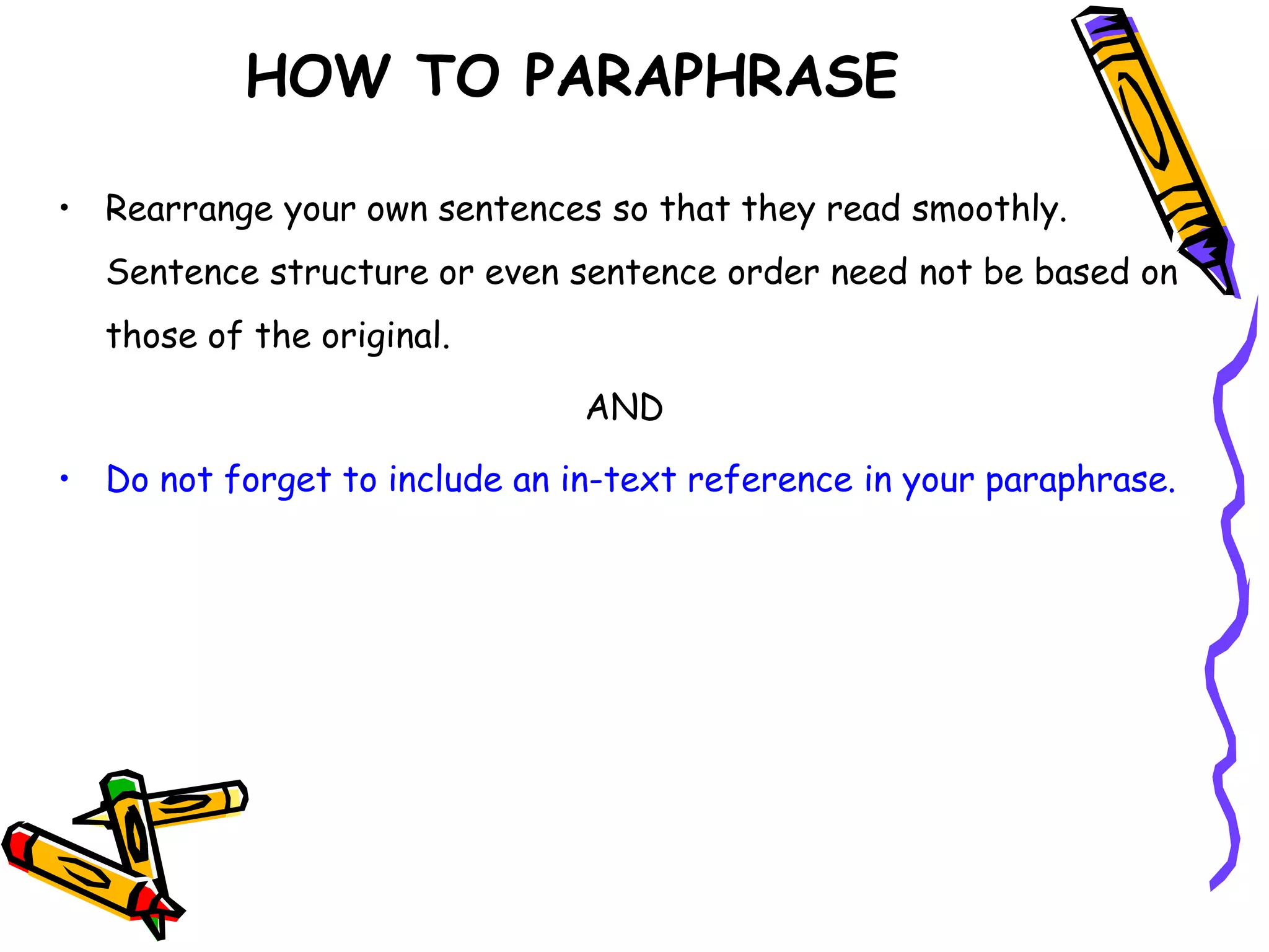 • Rearrange your own sentences so that they read smoothly.
Sentence structure or even sentence order need not be based on
those of the original.
AND
• Do not forget to include an in-text reference in your paraphrase.
HOW TO PARAPHRASE
 
