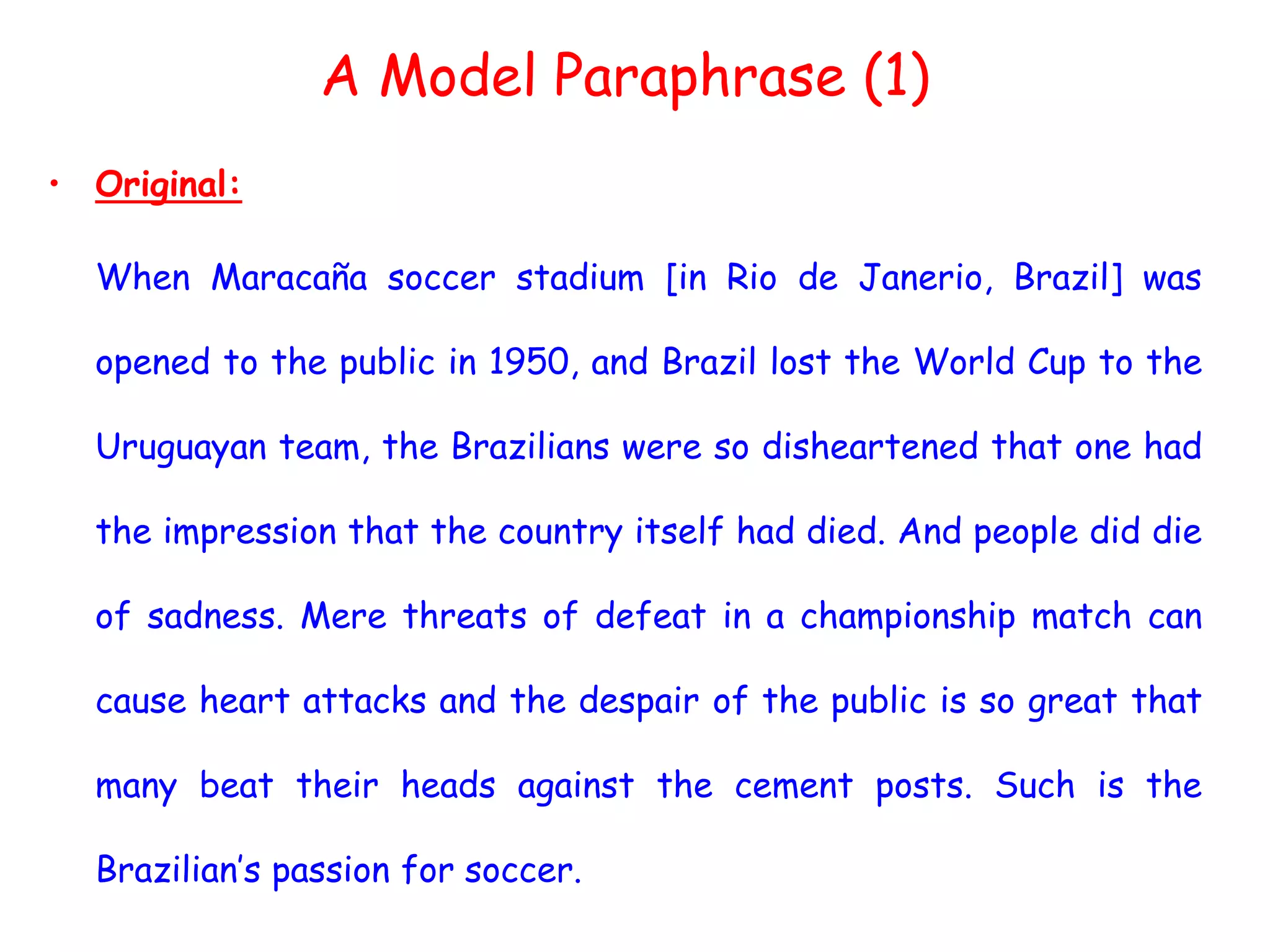 A Model Paraphrase (1)
• Original:
When Maracaña soccer stadium [in Rio de Janerio, Brazil] was
opened to the public in 1950, and Brazil lost the World Cup to the
Uruguayan team, the Brazilians were so disheartened that one had
the impression that the country itself had died. And people did die
of sadness. Mere threats of defeat in a championship match can
cause heart attacks and the despair of the public is so great that
many beat their heads against the cement posts. Such is the
Brazilian’s passion for soccer.
 