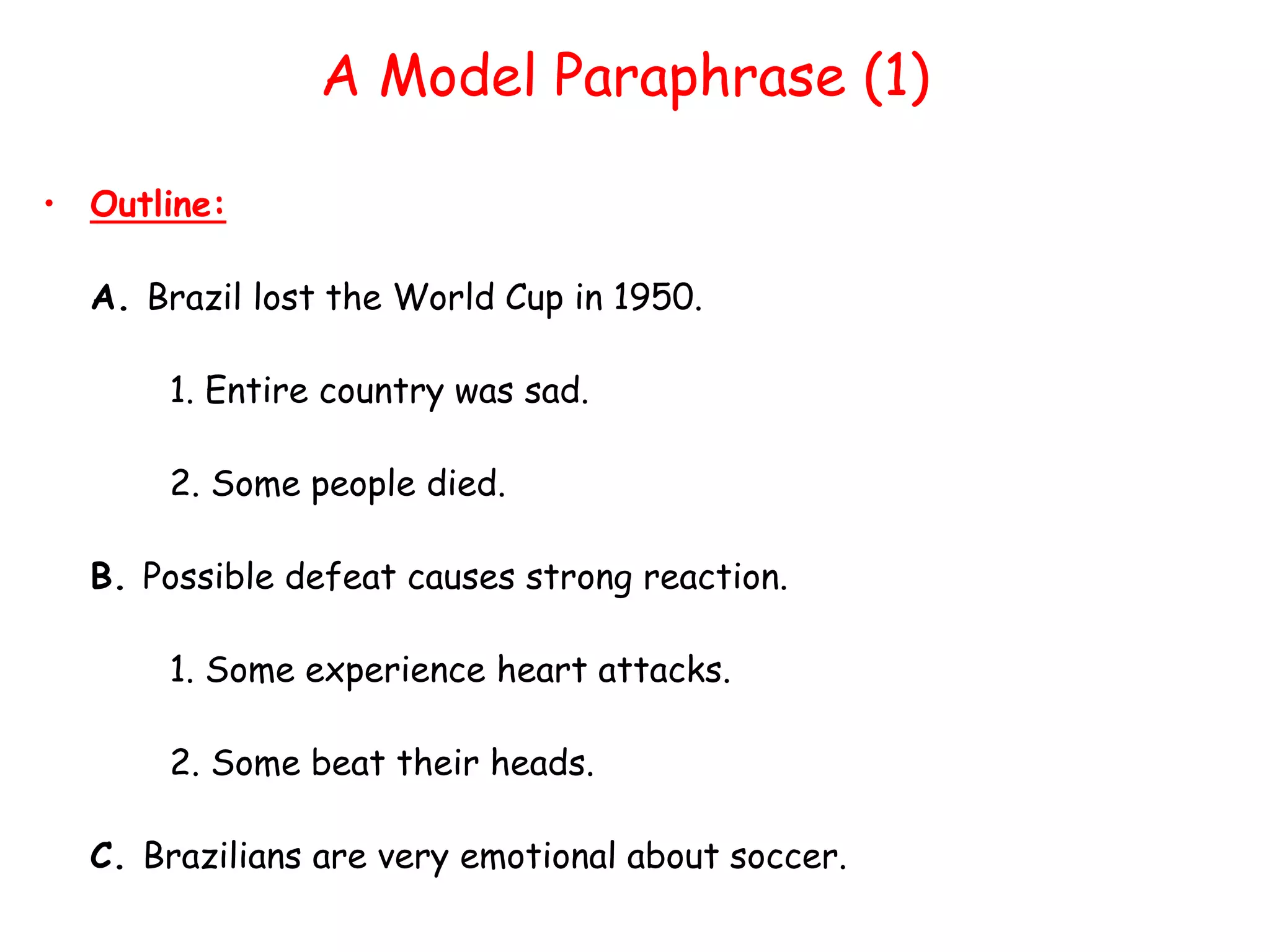 A Model Paraphrase (1)
• Outline:
A. Brazil lost the World Cup in 1950.
1. Entire country was sad.
2. Some people died.
B. Possible defeat causes strong reaction.
1. Some experience heart attacks.
2. Some beat their heads.
C. Brazilians are very emotional about soccer.
 