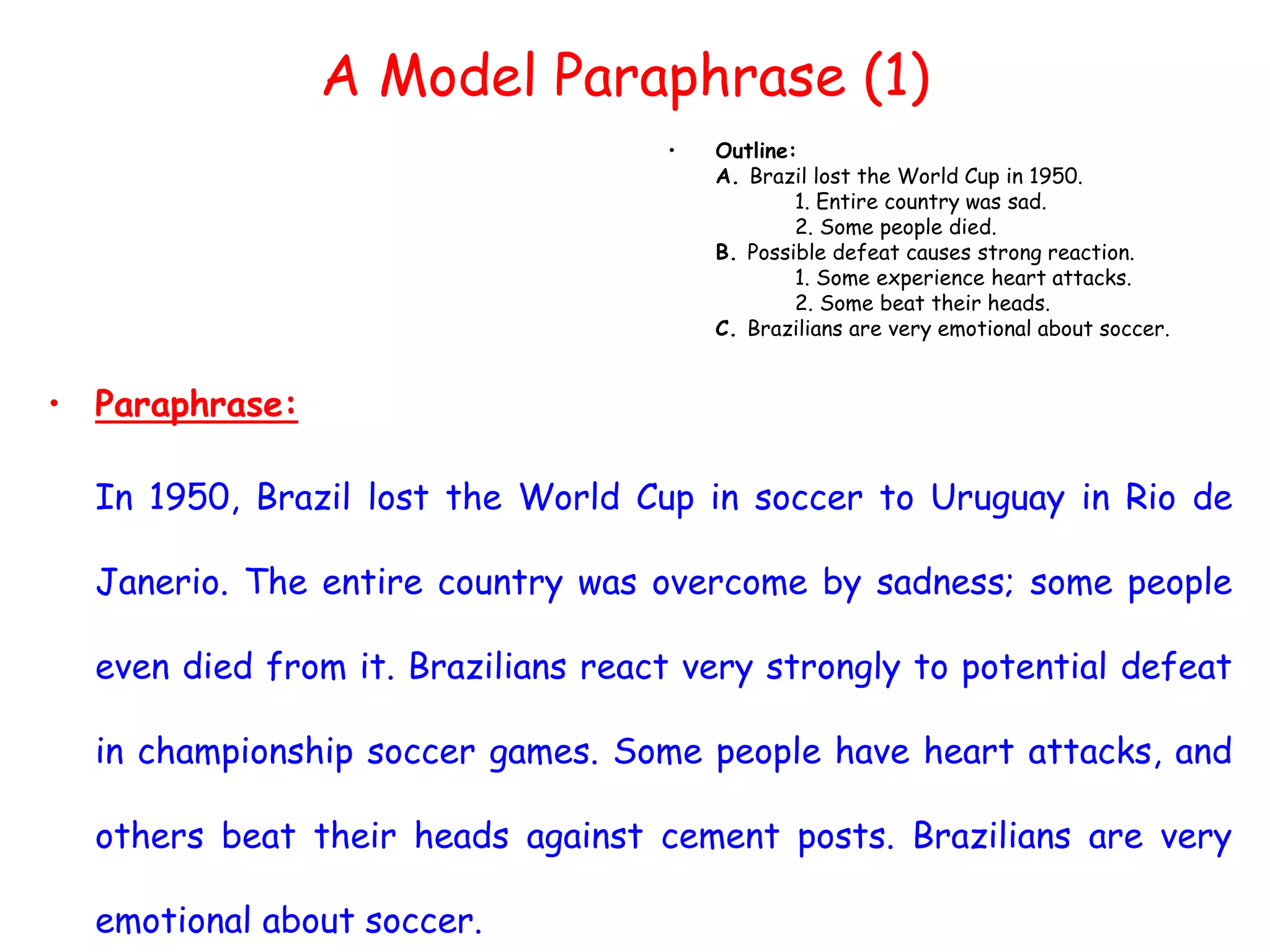 • Paraphrase:
In 1950, Brazil lost the World Cup in soccer to Uruguay in Rio de
Janerio. The entire country was overcome by sadness; some people
even died from it. Brazilians react very strongly to potential defeat
in championship soccer games. Some people have heart attacks, and
others beat their heads against cement posts. Brazilians are very
emotional about soccer.
• Outline:
A. Brazil lost the World Cup in 1950.
1. Entire country was sad.
2. Some people died.
B. Possible defeat causes strong reaction.
1. Some experience heart attacks.
2. Some beat their heads.
C. Brazilians are very emotional about soccer.
A Model Paraphrase (1)
 