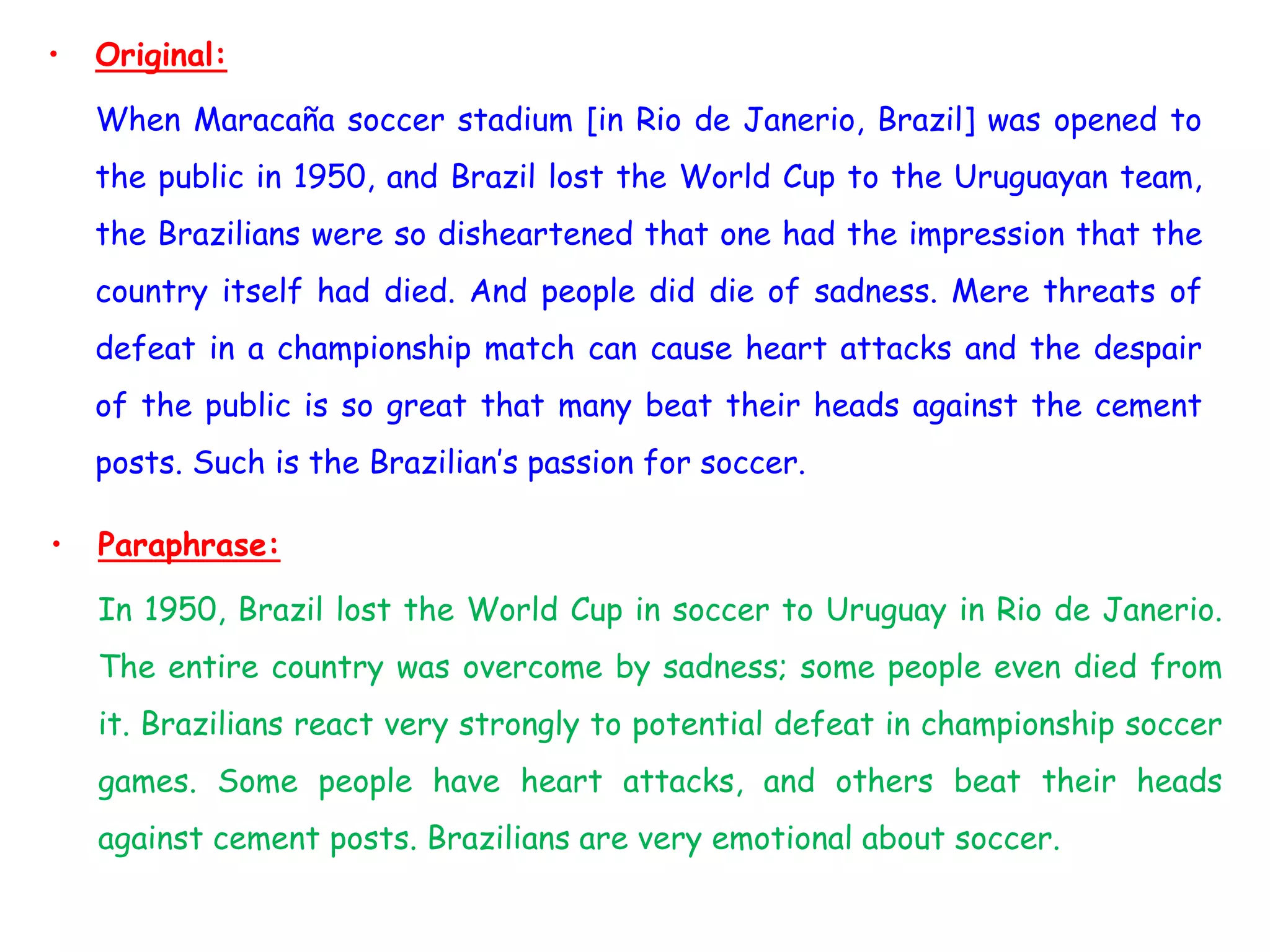 • Original:
When Maracaña soccer stadium [in Rio de Janerio, Brazil] was opened to
the public in 1950, and Brazil lost the World Cup to the Uruguayan team,
the Brazilians were so disheartened that one had the impression that the
country itself had died. And people did die of sadness. Mere threats of
defeat in a championship match can cause heart attacks and the despair
of the public is so great that many beat their heads against the cement
posts. Such is the Brazilian’s passion for soccer.
• Paraphrase:
In 1950, Brazil lost the World Cup in soccer to Uruguay in Rio de Janerio.
The entire country was overcome by sadness; some people even died from
it. Brazilians react very strongly to potential defeat in championship soccer
games. Some people have heart attacks, and others beat their heads
against cement posts. Brazilians are very emotional about soccer.
 