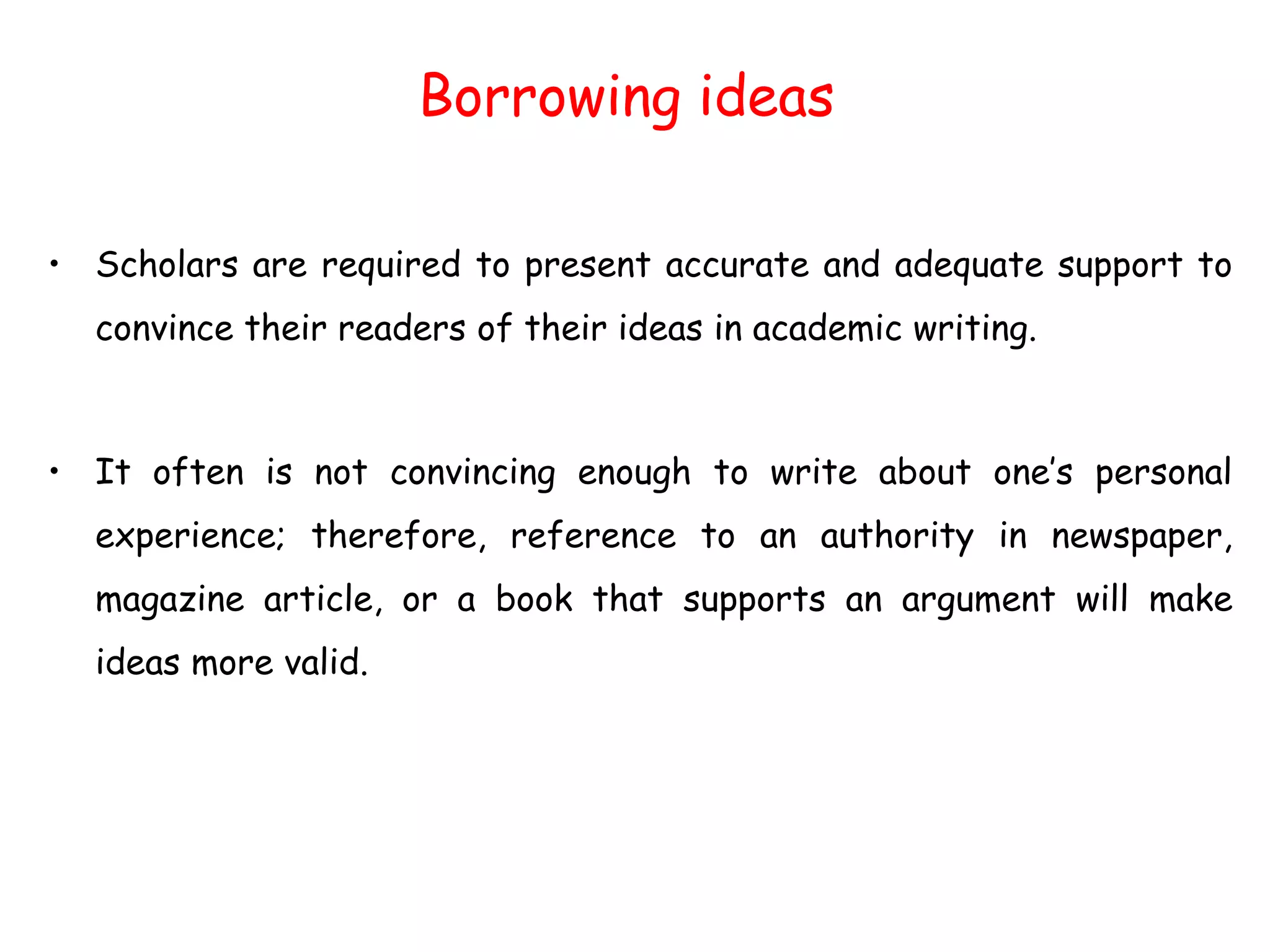 Borrowing ideas
• Scholars are required to present accurate and adequate support to
convince their readers of their ideas in academic writing.
• It often is not convincing enough to write about one’s personal
experience; therefore, reference to an authority in newspaper,
magazine article, or a book that supports an argument will make
ideas more valid.
 