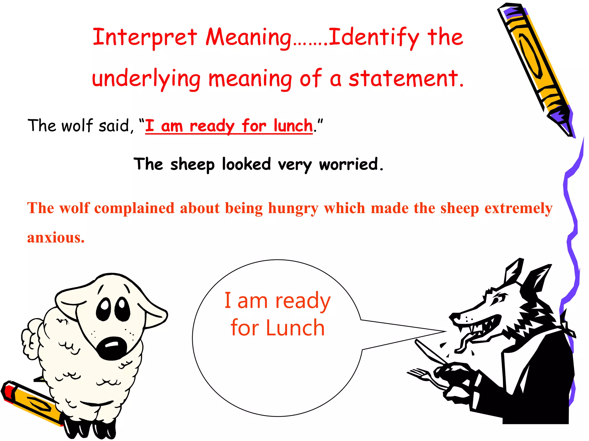 Interpret Meaning…….Identify the
underlying meaning of a statement.
The wolf said, “I am ready for lunch.”
I am ready
for Lunch
The wolf complained about being hungry which made the sheep extremely
anxious.
The sheep looked very worried.
 