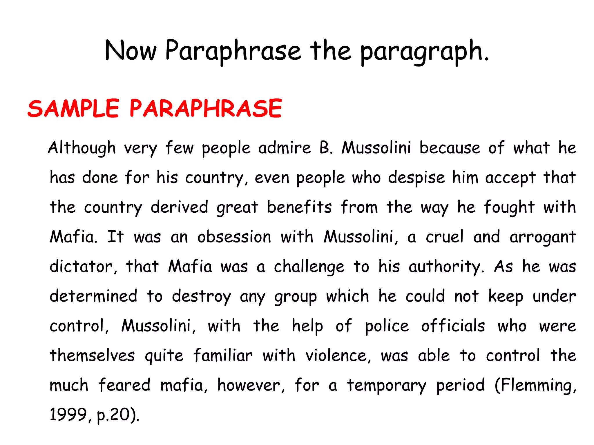 Now Paraphrase the paragraph.
SAMPLE PARAPHRASE
Although very few people admire B. Mussolini because of what he
has done for his country, even people who despise him accept that
the country derived great benefits from the way he fought with
Mafia. It was an obsession with Mussolini, a cruel and arrogant
dictator, that Mafia was a challenge to his authority. As he was
determined to destroy any group which he could not keep under
control, Mussolini, with the help of police officials who were
themselves quite familiar with violence, was able to control the
much feared mafia, however, for a temporary period (Flemming,
1999, p.20).
 