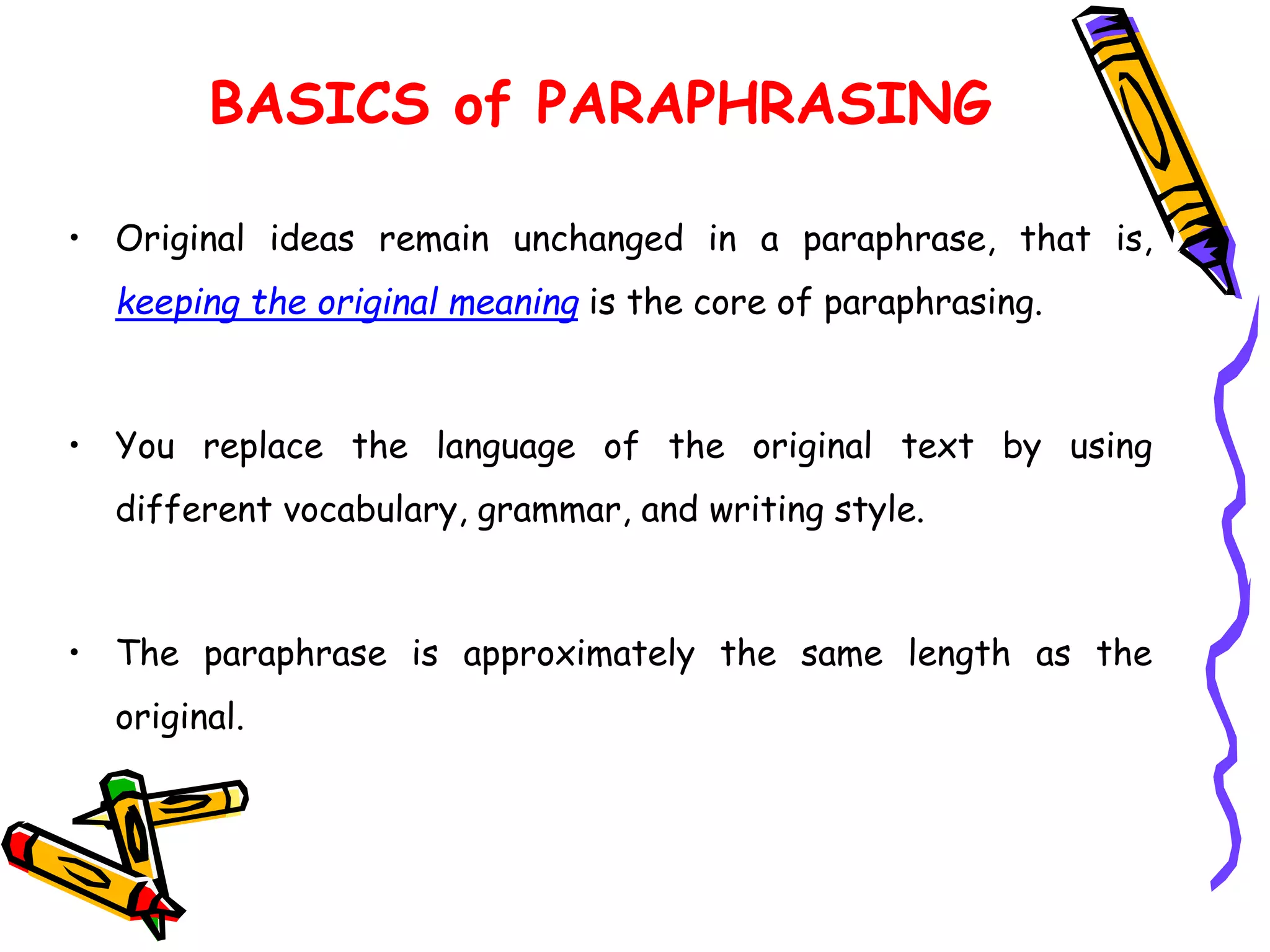 • Original ideas remain unchanged in a paraphrase, that is,
keeping the original meaning is the core of paraphrasing.
• You replace the language of the original text by using
different vocabulary, grammar, and writing style.
• The paraphrase is approximately the same length as the
original.
BASICS of PARAPHRASING
 