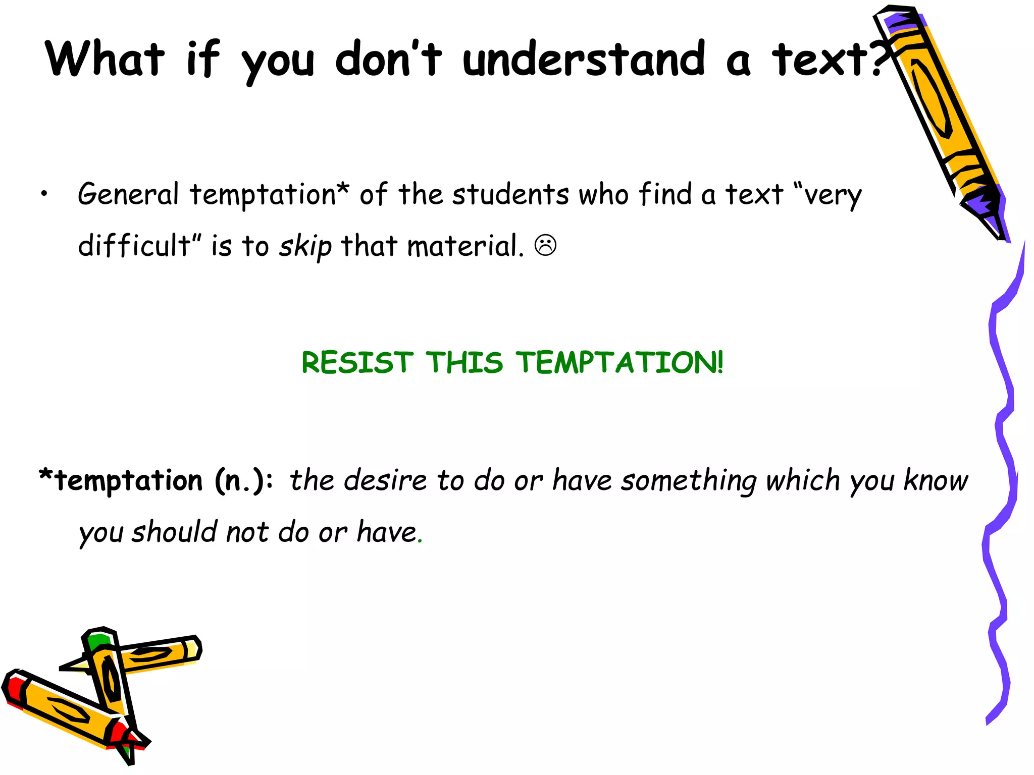 What if you don’t understand a text?
• General temptation* of the students who find a text “very
difficult” is to skip that material. 
RESIST THIS TEMPTATION!
*temptation (n.): the desire to do or have something which you know
you should not do or have.
 