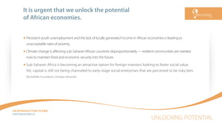 UNLOCKING POTENTIAL
AN INTRODUCTION TO EWB
PARTNEREWB.CA
It is urgent that we unlock the potential
of African economies.
Persistent youth unemployment and the lack of locally generated income in African economies is leading to
unacceptable rates of poverty.
Climate change is aﬀecting sub-Saharan African countries disproportionately — resilient communities are needed
now to maintain food and economic security into the future.
Sub-Saharan Africa is becoming an attractive option for foreign investors looking to foster social value.
Yet, capital is still not being channeled to early-stage social enterprises that are perceived to be risky bets
(Rockefeller Foundation, Omidyar Network).
 