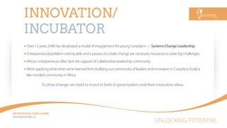 UNLOCKING POTENTIAL
AN INTRODUCTION TO EWB
PARTNEREWB.CA
INNOVATION/
INCUBATOR
Over 15 years, EWB has developed a model of engagement for young Canadians — Systems Change Leadership.
Entrepreneurial problem-solving skills and a passion to create change are necessary resources to solve big challenges.
African entrepreneurs often lack the support of collaborative leadership community.
We’re applying what what we’ve learned from building our community of leaders and innovators in Canada to build a
like-minded community in Africa.
To drive change we need to invest in both in great leaders and their innovative ideas.
 