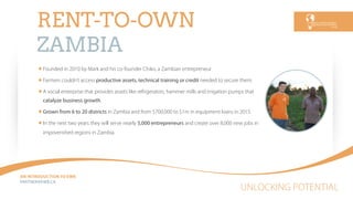 UNLOCKING POTENTIAL
AN INTRODUCTION TO EWB
PARTNEREWB.CA
RENT-TO-OWN
ZAMBIA
Founded in 2010 by Mark and his co-founder Chiko, a Zambian entrepreneur
Farmers couldn’t access productive assets, technical training or credit needed to secure them.
A social enterprise that provides assets like refrigerators, hammer mills and irrigation pumps that
catalyze business growth.
Grown from 6 to 20 districts in Zambia and from $700,000 to $1m in equipment loans in 2015.
In the next two years they will serve nearly 5,000 entrepreneurs and create over 8,000 new jobs in
impoverished regions in Zambia.
 