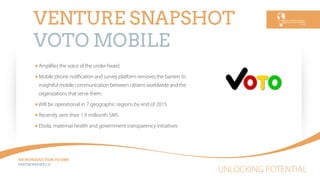 UNLOCKING POTENTIAL
AN INTRODUCTION TO EWB
PARTNEREWB.CA
VENTURE SNAPSHOT
VOTO MOBILE
Ampliﬁes the voice of the under-heard.
Mobile phone notiﬁcation and survey platform removes the barriers to
insightful mobile communication between citizens worldwide and the
organizations that serve them.
Will be operational in 7 geographic regions by end of 2015
Recently sent their 1.9 millionth SMS
Ebola, maternal health and government transparency initiatives
 