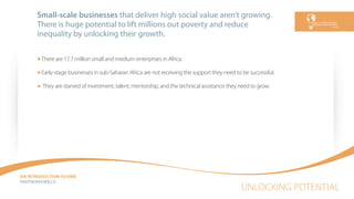 UNLOCKING POTENTIAL
AN INTRODUCTION TO EWB
PARTNEREWB.CA
Small-scale businesses that deliver high social value aren’t growing.
There is huge potential to lift millions out poverty and reduce
inequality by unlocking their growth.
There are 17.7 million small and medium enterprises in Africa.
Early-stage businesses in sub-Saharan Africa are not receiving the support they need to be successful.
They are starved of investment, talent, mentorship, and the technical assistance they need to grow.
 