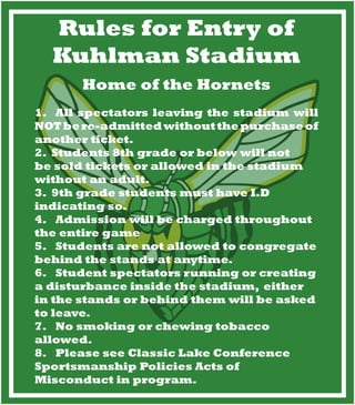 Rules for Entry of
Kuhlman Stadium
Home of the Hornets
1.			All spectators leaving the stadium will
NOTbere-admittedwithoutthepurchaseof
another ticket.
2.		Students 8th grade or below will not
be sold tickets or allowed in the stadium
without an adult.
3.		9th grade students must have I.D
indicating so.
4.			Admission will be charged throughout
the entire game
5.			Students are not allowed to congregate
behind the stands at anytime.
6.			Student spectators running or creating
a disturbance inside the stadium, either
in the stands or behind them will be asked
to leave.
7.			No smoking or chewing tobacco
allowed.
8.			Please see Classic Lake Conference
Sportsmanship Policies Acts of
Misconduct in program.
 