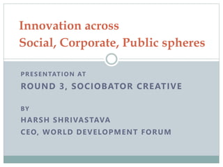 PRESENTATION AT
ROUND 3, SOCIOBATOR CREATIVE
BY
HARSH SHRIVASTAVA
CEO, WORLD DEVELOPMENT FORUM
Innovation across
Social, Corporate, Public spheres
 