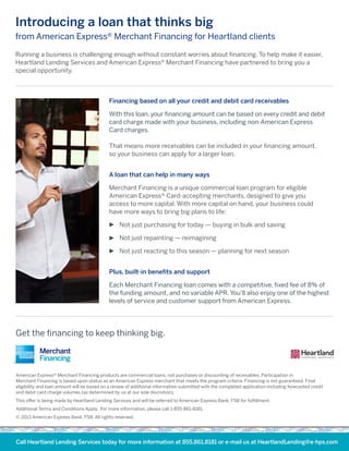 American Express® Merchant Financing products are commercial loans, not purchases or discounting of receivables. Participation in
Merchant Financing is based upon status as an American Express merchant that meets the program criteria. Financing is not guaranteed. Final
eligibility and loan amount will be based on a review of additional information submitted with the completed application including forecasted credit
and debit card charge volumes (as determined by us at our sole discretion).
This offer is being made by Heartland Lending Services and will be referred to American Express Bank, FSB for fulfillment.
Additional Terms and Conditions Apply. For more information, please call 1-855-861-8181.
© 2013 American Express Bank, FSB. All rights reserved.
Call Heartland Lending Services today for more information at 855.861.8181 or e-mail us at HeartlandLending@e-hps.com
Financing based on all your credit and debit card receivables
With this loan, your financing amount can be based on every credit and debit
card charge made with your business, including non-American Express
Card charges.
That means more receivables can be included in your financing amount,
so your business can apply for a larger loan.
A loan that can help in many ways
Merchant Financing is a unique commercial loan program for eligible
American Express® Card-accepting merchants, designed to give you
access to more capital. With more capital on hand, your business could
have more ways to bring big plans to life:
Not just purchasing for today — buying in bulk and saving
Not just repainting — reimagining
Not just reacting to this season — planning for next season
Plus, built-in benefits and support
Each Merchant Financing loan comes with a competitive, fixed fee of 8% of
the funding amount, and no variable APR. You’ll also enjoy one of the highest
levels of service and customer support from American Express.
Running a business is challenging enough without constant worries about financing. To help make it easier,
Heartland Lending Services and American Express® Merchant Financing have partnered to bring you a
special opportunity.
Introducing a loan that thinks big
from American Express® Merchant Financing for Heartland clients
Get the financing to keep thinking big.
L E NDI N G S E R V I C E S
 