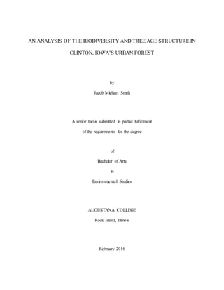 AN ANALYSIS OF THE BIODIVERSITY AND TREE AGE STRUCTURE IN
CLINTON, IOWA’S URBAN FOREST
by
Jacob Michael Smith
A senior thesis submitted in partial fulfillment
of the requirements for the degree
of
Bachelor of Arts
in
Environmental Studies
AUGUSTANA COLLEGE
Rock Island, Illinois
February 2016
 