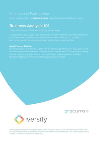 Statement of Participation
iversity hereby certifies that Akhere Areghan has participated in the following course:
Business Analysis 101
Taught from January 2015 to March 2015 by Michael Boyle.
The typical business analysis path, starting with a problem statement, the requirements tied
to the need to be addressed and a definition of the most robust solution possible.
Also the tie between the enterprise strategy and business analysis activities.
About Procurro Solutions
Procurro Solutions was formed in 2012 with the intention to offer project management and
business analysis based services to organizations.It has become a European-wide training
institute covering e.g. Agile, Scrum, Lean and Kanban frameworks within the Project
Management,Business Analysis and Product Development field
iversity.org is a higher education online platform, enabling a global community of learners to study with excellent professors from all over
the world. This certificate does not affirm that the student was enrolled at the mentioned institution(s) or confer any form of degree, grade or
credit. The course did not verify the identity of the student.
 