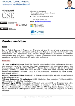 _____________________________________________________________________________________________________________________________________
PROFESSIONAL PARTICULARS OF RAVINDER KUMAR SHARMA
Curriculum-Vitae
Profile
I am a seasoned & highly experienced Pre-Sales & Project Manager in the ever growing arena of ICT. With a rich
and diversified experience of over 18 years, I have carved a niche for myself in the industry segments I have worked
in and am considered competent to design and deliver optimal solutions to clients. I am a very flexible & diligent
professional with good communication and management skills. My core strengths are my strongest forte , however
work requirements from time to time have allowed me to get involved in complete project life cylce from
consultation to design, presales & sales , project management & delivery, systems integration and operation of
sophisticated ICT solutions
Experience
I have complete know how and hands on working exposure to the following platforms & technologies.
 Alcatel-Lucent voice & networks portfolio OmniPCX Enterprise products platform in a multi-vendor
environment, Specialization on OmniPCX Enterprise, Open Touch Business Edition and Multimedia services
(Unified Communication) , NMS OmniVista 4760/8770 , Contact Centre Solutions, CC IVR, CCoutbound
(Genesys powered), CCEmail, Fax server solutions , Voice mail, VOIP Telephony, Multi node Networking and
Other OXE Solutions, , Use of ACTIS file- Alcatel-Lucent Configuration Tool, Online ordering, Microsoft Lync
2013/ Skype for business: Lync Core solution and Enterprise voice on premises / online services Microsoft
Lync server 2013/ Skype for business. Lync/SFB planning, Solution design, Deployment, integration of Skype
for business solution with IP-PBX/VOIP gateway. And Trouble shooting.
 Alcatel-Lucent Data network switches and solutions: Presales knowledge Data network solutions.
 Genesys Compact Edition: Deployment / Troubleshooting of Genesys compact Edition of voice
inbound/outbound and email contact center.

 VMware Datacentre Virtualization: SDDC virtualization, Data protection. FT, High Availability, VMware
horizon view (Desktop virtualization).
RAVINDER KUMAR SHARMA
CertifiedPresales&ProjectsProfessional
Address for correspondence:
14A, Masjid Street, Hans Enclave, Gurgaon,
Haryana (India.) 122004
 : +967-711 1234 19 (mobile) at Yemen
: +91 – 9643770502 at India GSM
: +91 -124 22 0 2214 at India landline
E-mail: ravinderindia@hotmail.com
 
