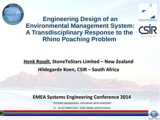 EMEA Systems Engineering Conference 2014
"SYSTEMS ENGINEERING: EXPLORING NEW HORIZONS"
27 - 30 OCTOBER 2014 - CAPE TOWN, SOUTH AFRICA
Engineering Design of an
Environmental Management System:
A Transdisciplinary Response to the
Rhino Poaching Problem
Henk Roodt, StoneToStars Limited – New Zealand
Hildegarde Koen, CSIR – South Africa
StoneToStars
 