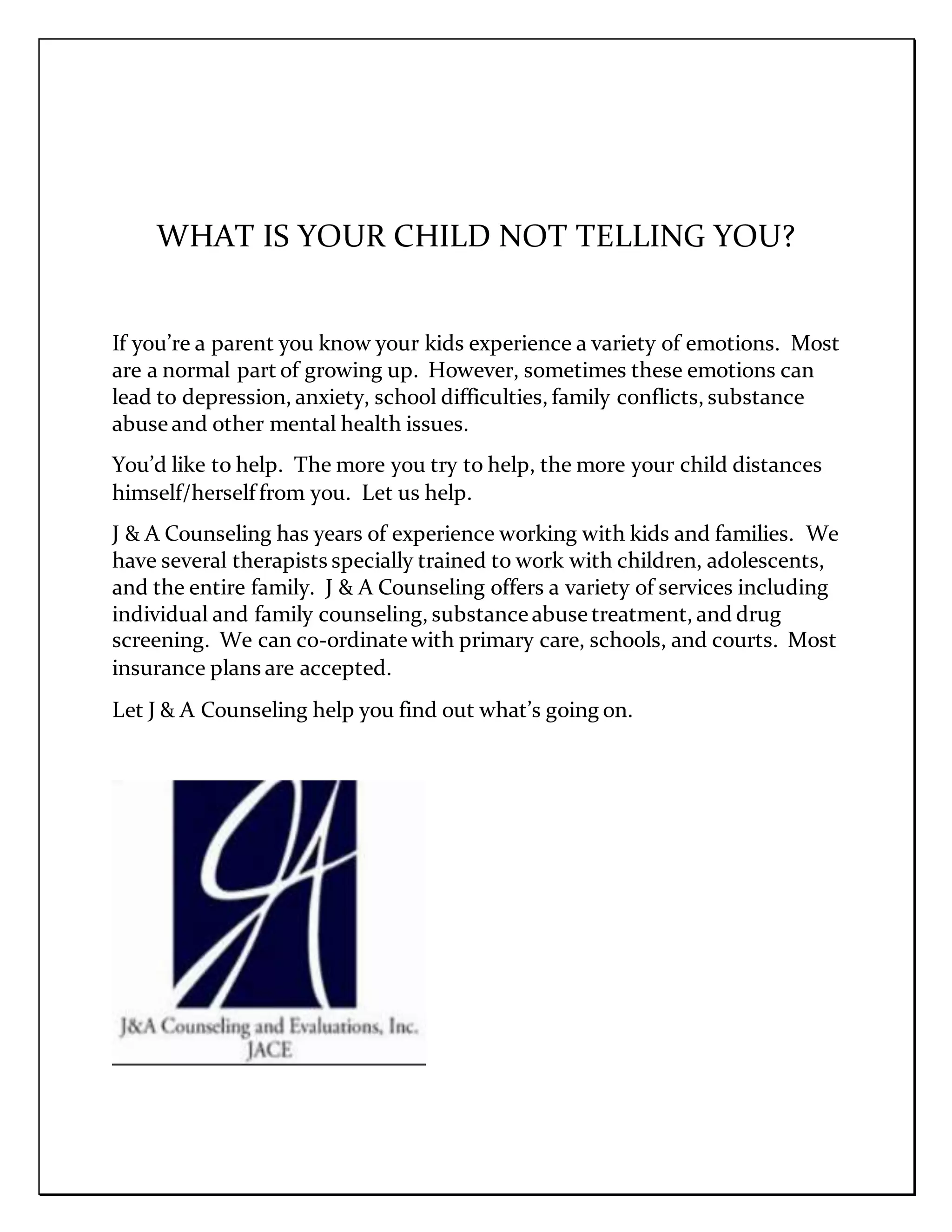 WHAT IS YOUR CHILD NOT TELLING YOU?
If you’re a parent you know your kids experience a variety of emotions. Most
are a normal part of growing up. However, sometimes these emotions can
lead to depression, anxiety, school difficulties, family conflicts, substance
abuse and other mental health issues.
You’d like to help. The more you try to help, the more your child distances
himself/herself from you. Let us help.
J & A Counseling has years of experience working with kids and families. We
have several therapists specially trained to work with children, adolescents,
and the entire family. J & A Counseling offers a variety of services including
individual and family counseling, substance abuse treatment, and drug
screening. We can co-ordinate with primary care, schools, and courts. Most
insurance plans are accepted.
Let J & A Counseling help you find out what’s going on.