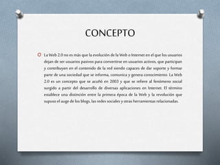 CONCEPTO
O La Web 2.0 no es más que la evolución de la Web o Internet en el que los usuarios
dejan de ser usuarios pasivos para convertirse en usuarios activos, que participan
y contribuyen en el contenido de la red siendo capaces de dar soporte y formar
parte de una sociedad que se informa, comunica y genera conocimiento. La Web
2.0 es un concepto que se acuñó en 2003 y que se refiere al fenómeno social
surgido a partir del desarrollo de diversas aplicaciones en Internet. El término
establece una distinción entre la primera época de la Web y la revolución que
supuso el auge de los blogs, las redes sociales yotras herramientas relacionadas.
 