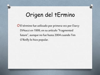 Origen del tErmino
OEltérmino fue utilizado por primera vez por Darcy
DiNucci en 1999, en su artículo "Fragmented
future", aunque no fue hasta2004 cuando Tim
O'Reilly lo hizo popular.
 