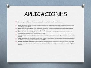 APLICACIONES
O Conestosgestoresde contenidospuedenrealizarsediversasaplicacionesen la web, destacamos:
O Blogs: Parapublicarnoticiaso artículosenordencronológicocon espacioparacomentariosy discusión.(Veremoseneste
cursoBloggery WordPress)
O Wikis: En losquetodoel mundopuedecolaboraren losartículosy tambiénpermiteespacioparadiscusiones.Indicado
paramaterialqueirá evolucionandoconel tiempo.(Wikipedia)
O Sitios web: Sitioscon contenidoy diversafuncionalidadquesirve comofuentede informacióno como soportea una
comunidad.Se realizanconCMS como Joomlao PHPNuke.
O Galerías: Untipode softwarequepermiteadministrary mostrarcontenidoaudivisual,imágenes,ovídeos.( Flick, Picassa,
Youtube,..)
O Foros: Paracreaunforo de discusiónenlíneadondelagente sepuedereuniry discutirtemasen losqueestáninteresados.
Un CMS muy conocidoquerealizaestafunciónes PHPBB2
O Sitios de votación de noticias: es unsitioweb basadoenla participacióncomunitariaen el quelosusuariosregistrados
envíanhistoriasquelosdemásusuariosdelsitio(registradoso no) puedenvotar, promoviendolasmás votadasa la página
principal.
 