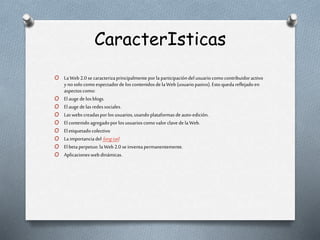 CaracterIsticas
O LaWeb 2.0 secaracterizaprincipalmenteporla participacióndel usuariocomocontribuidoractivo
y nosolocomoespectadorde loscontenidosdela Web (usuariopasivo).Esto quedareflejadoen
aspectoscomo:
O Elauge delosblogs.
O Elauge delasredessociales.
O Laswebscreadasporlosusuarios,usandoplataformasdeauto-edición.
O El contenidoagregadoporlosusuarioscomovalorclavede laWeb.
O Eletiquetadocolectivo
O Laimportanciadel longtail.
O Elbeta perpetuo:laWeb 2.0 seinventapermanentemente.
O Aplicacioneswebdinámicas.
 