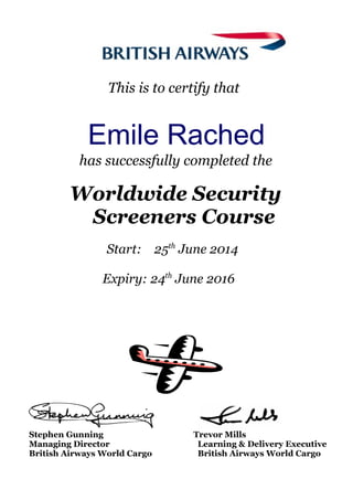 This is to certify that
Emile Rached
has successfully completed the
Worldwide Security
Screeners Course
Start: 25th
June 2014
Expiry: 24th
June 2016
Stephen Gunning Trevor Mills
Managing Director Learning & Delivery Executive
British Airways World Cargo British Airways World Cargo
 