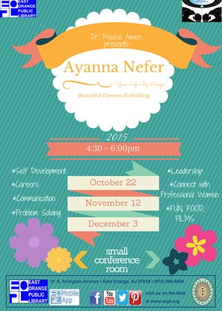 Ayanna Nefer
Beautiful Flowers Unfolding
Your Life By Design
October 22
December 3
November 12
2015
4:30 - 6:00pm
Dr. Maisha Amen
presents
*Self Development
*Communication
*Careers
*Problem Solving
*Leadership
*Connect with
Professional Women
*FUN, FOOD,
FILMS
small
conference
room
 