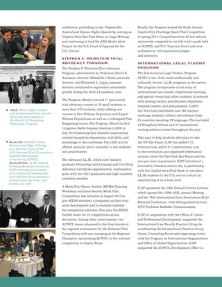 conference; publishing in the Virginia Bar
Journal and Human Rights Quarterly; serving on
Virginia State Bar Task Force on Legal Writing;
and continuing to lead the ABA Media Alert
Project for the U.S. Court of Appeals for the
D.C. Circuit.
STEPHEN S. WEINSTEIN TRIAL
ADVOCACY PROGRAM
The Stephen S.Weinstein Trial Advocacy
Program, administered by Professors David E.
Aaronson, director; Elizabeth I. Boals, associate
director; and Elizabeth L. Lippy, assistant
director, continued to experience remarkable
growth during the 2013-14 academic year.
The Program offered a record 17 specialized
trial advocacy courses in 39 small sections to
more than 475 students, while adding new
courses in Fact Witness Deposition and Expert
Witness Depositions, as well as a redesigned Plea
Bargaining course.The Program offered its first
Litigation Skills Summer Institute (LSSI) in
July 2013 featuring four intensive experiential
courses focused on depositions, trial skills, and
technology in the courtroom.The LSSI will be
offered annually and is available to law students
and practitioners.
The Advocacy LL.M., which now features
graduate fellowships and Criminal and Civil Trial
Advocacy Certificate opportunities, continued to
grow with five 2014 graduates and eight students
currently enrolled.
A Mock Trial Honor Society (MTHS) Training
Workshop and Intra-Society Mock Trial
Competition was initiated in August 2013 to
give MTHS members a jumpstart on their trial
skills development and to evaluate students
for competition selection.This year, the MTHS
fielded teams for 16 competitions across
the nation. Among other achievements, two
AUWCL teams advanced to the final rounds at
the regional tournament for the National Trial
Competition with one emerging as the Regional
Champion representing AUWCL in the national
competition in Austin,Texas.
Finally, the Program hosted the Sixth Annual
Capitol City Challenge Mock Trial Competition
in spring 2014. Competitors from 20 law schools
nationwide competed in six full-trial rounds held
at AUWCL and D.C. Superior Court and were
evaluated by 120 experienced judges
and attorneys.
INTERNATIONAL LEGAL STUDIES
PROGRAM
The International Legal Studies Program
(ILSP) is one of the most intellectually and
culturally diverse LL.M. programs in the nation.
The program incorporates a rich array of
international law courses, experiential learning,
and special events that allow students to network
with leading faculty, practitioners, diplomats,
business leaders, and policymakers. ILSP’s
fall 2013 total enrollment was 168 lawyers,
exchange students, fellows and scholars from
61 countries speaking 39 languages.This included
12 Humphrey fellows and 32 international
visiting scholars hosted throughout the year.
This year, to help students who plan to take
the NY Bar Exam, ILSP has added U.S.
Criminal Law and U.S. Constitutional Law
to the curriculum and organized information
sessions about the NewYork Bar Exam and the
new pro bono requirement. ILSP introduced a
successful volunteer service day in partnership
with the Capital Area Food Bank to introduce
LL.M. students to the U.S. service culture by
experiencing it on a local level.
ILSP sponsored the 16th Annual Grotius Lecture,
which opened the 108th ASIL Annual Meeting
and the 76th International Law Association (ILA)
Biennial Conference, with distinguished lecturer,
NYU Professor Radhika Coomaraswamy.
ILSP, in cooperation with the Office of Career
and Professional Development, supported the
International Law Faculty Practice Group by
coordinating the International Practice Group
Career Counseling Event and organizing events
with the Program on International Organizations
and Office of Global Opportunities. ILSP
supported the AUWCL Development Office in
s above: Eleven legal scholars
and professionals from around
the world participated in
the Hubert H. Humphrey
Fellowship Program.
t below top: Students Corey
Peterson and Kyle O’Grady
won the final round of the
2014 National Trial Competition
Regional Tournament,
co-hosted by AUWCL.
below bottom: At the Annual
Embassy Reception hosted by
ILSP, international students
networked with ambassadors
and staff from local embassies,
alumni, local law firms, and
faculty and staff.
 
