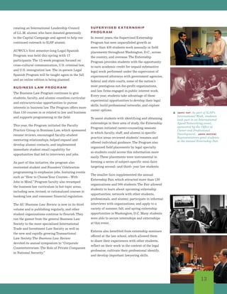 13
creating an International Leadership Council
of LL.M. alumni who have donated generously
to the Capital Campaign and agreed to help our
continued outreach to ILSP alumni.
AUWCL’s first semester-long Legal Spanish
Program was held this spring with 17
participants.The 12-week program focused on
cross-cultural communication, U.S. criminal law,
and U.S. immigration law. The in-person Legal
Spanish Program will be taught again in the fall
and an online edition is being planned.
BUSINESS LAW PROGRAM
The Business Law Program continues to give
students, faculty, and alumni countless curricular
and extracurricular opportunities to pursue
interests in business law.The Program offers more
than 150 courses in or related to law and business
and supports programming in the field.
This year, the Program initiated the Faculty
Practice Group in Business Law, which sponsored
resume reviews, encouraged faculty-student
mentoring relationships, helped expand and
develop alumni contacts, and implemented
immediate student email capability for
opportunities that led to interviews and jobs.
As part of this initiative, the program also
reoriented student and Founders’ Celebration
programming to emphasize jobs, featuring events
such as“How to ChooseYour Courses—With
Jobs in Mind.”Program faculty also revamped
the business law curriculum in hot topic areas,
including new, revised, or rationalized courses in
banking law and consumer financial regulation.
The AU Business Law Review is now in its third
volume and is publishing regularly, and other
student organizations continue to flourish.They
run the gamut from the general Business Law
Society to the more specialized International
Trade and Investment Law Society as well as
the new and rapidly growing Transactional
Law Society.The Business Law Review
devoted its annual symposium to“Corporate
Counterterrorism: The Role of Private Companies
in National Security.”
SUPERVISED EXTERNSHIP
PROGRAM
In recent years, the Supervised Externship
Program has seen unparalleled growth as
more than 450 students work annually in field
placements throughout Washington, D.C., across
the country, and overseas.The Externship
Program provides students with the opportunity
to earn academic credit for unpaid substantive
legal work performed under the supervision of
experienced attorneys with government agencies,
federal and state courts, some of the nation’s
most prestigious not-for-profit organizations,
and law firms engaged in public interest work.
Every year, students take advantage of these
experiential opportunities to develop their legal
skills, build professional networks, and explore
career options.
To assist students with identifying and obtaining
externships in their area of study, the Externship
Program initiated career-counseling sessions
in which faculty, staff, and alumni in specific
practice areas reviewed students’ resumes and
offered individual guidance.The Program also
organized field placements by legal specialty
so students could access this information more
easily.These placements were instrumental in
forming a series of subject-specific mini-fairs
targeting second- and third- year law students.
The smaller fairs supplemented the annual
Externship Fair, which attracted more than 130
organizations and 500 students.The Fair allowed
students to learn about upcoming externship
opportunities; network with other students,
professionals, and alumni; participate in informal
interviews with organizations; and apply to a
variety of summer, fall, and spring externship
opportunities in Washington, D.C. Many students
were able to secure internships and externships
at this event.
Externs also benefited from externship seminars
offered at the law school, which allowed them
to share their experiences with other students,
reflect on their work in the context of the legal
profession, cultivate their professional identify,
and develop important lawyering skills.
s above top: As part of ILSP’s
International Week, students
took part in an International
Speed Networking event,
sponsored by the Office of
Career and Professional
Development. above bottom:
Representatives greet students
at the annual Externship Fair.
 