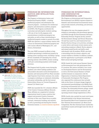 PROGRAM ON INFORMATION
JUSTICE AND INTELLECTUAL
PROPERTY
The Program on Information Justice and
Intellectual Property (PIJIP) – a leading
intellectual property and information law
research program – coordinates the intellectual
property and information academic program
at AUWCL.The Program coordinates the
curriculum and advising for students seeking
a JD, one of two LL.M. programs with
concentrations in intellectual property law
and policy, as well as those concentrating in
intellectual property studies in pursuit of an SJD.
PIJIP also operates a unique summer session with
a focus on international intellectual property law
with courses offered in Washington, D.C., and
Geneva, Switzerland.
This year, PIJIP increased its efforts to help
students specializing in intellectual property by
hosting career coaching events, including a spring
IP firm roundtable, IP externship fair, resume
advising sessions with AUWCL alumni working
in IP, and a networking luncheon with Google
attorneys.
The Program held 22 public events during the
academic year where leading academics and
policymakers discussed current developments in
domestic and international IP law.These included
eight Supreme Court Series seminars, two works-
in-progress workshops on trademark scholarship
and patent scholarship, and the first annual
Patent+Policy Forum on“Current Proposals to
Amend U.S. Patent Law.”
PIJIP also launched the U.S. volunteer affiliate
of the Creative Commons Affiliate Network.
These affiliates are comprised of volunteer
organizations based in many countries that
support and promote Creative Commons
activities in their area.Teams focus on public
outreach, community building, and research,
as well as promoting and sharing the Creative
Commons mission. us.creativecommons.org/about
PROGRAM ON INTERNATIONAL
AND COMPARATIVE
ENVIRONMENTAL LAW
The Program on International and Comparative
Environmental Law (PICEL) exposes students to
domestic and international environmental issues
and provides research, networking, and advocacy
opportunities.
Throughout the year, the program placed 15
students in internships with government agencies
and NGOs through the Environmental Advocacy
Externship Seminar. Program faculty assisted
the Environment, Energy and Natural Resources,
Oil and Gas, Land Use, and Construction Law
Faculty Practice Group in its activities, including
a career advice and resume review session and a
networking reception in March.Twelve adjuncts
and alumni joined faculty and staff to meet
individually with 29 students. PICEL also held
a networking event for alumni, adjuncts, and
current students in October. In addition, students
had the opportunity to participate in the World
Bank annual and spring meetings.
PICEL hosted the ninth annual Summer Session
on Environmental Law with participants from
27 countries.The session included a new course
on Development Finance and the Environment
as well as the third annual Seminar on Trade
and Environment in conjunction with the
Organization of American States Department
of Sustainable Development.The Program
also organized five conferences that included
talks on the future of climate change litigation;
environmental peacebuilding in the Middle East;
practicing environmental law at General Electric
in China; the relationship between pillage, armed
conflict, and natural resource extraction; and
upcoming climate change negotiations in Peru.
PICEL faculty also coached two moot court teams
that participated in the Stetson International
Environmental Moot Court Competition and the
Pace National Environmental Law Moot Court
Competition.The Pace National team reached the
quarterfinal rounds and brought home the title of
Best Brief.
s above: Students Eric Gleysteen
and Liz Dukette won the
2013 National IP LawMeet
Competition, held virtually
in November.
s above top: The Third Annual
Mid-Atlantic SJD Roundtable
was held at AUWCL in December.
t below top: Professor David
Hunter with GermanVera, advisor
to the Commission of Foreign
Affairs of Peru for the 20th
Conference of the Parties for the
UN Framework Convention on
Climate Change.
left: Susan Johnson ’14, Professor Amanda Leiter, and
Rose Monahan ‘15 pose with awards won at the Pace
National Environmental Law Moot Court Competition.
The AUWCL team, coached by Leiter, advanced to the
quarter-finals and won Best Brief – Respondent.
 