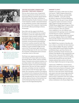 UNITED NATIONS COMMITTEE
AGAINST TORTURE PROJECT
The law school’s diverse array of experiential
education opportunities includes the one-of-a-
kind United Nations Committee against Torture
(UN CAT) Project.The Project, established in
2004 following Dean Claudio Grossman’s election
to the Committee, includes a specialized seminar
on the prohibition of torture under international
law and a unique field component: experiencing
the UN CAT’s official proceedings in Geneva,
Switzerland.
Since 2009, with the support of the Kovler
Foundation, the UN CAT Project has accepted
10 students, up from the original figure of six.
Participants conduct extensive research, writing,
and analysis under the supervision of Dean
Grossman and Project Coordinator Jennifer de
Laurentiis, on the prevention and prohibition
of torture in countries around the world. This
unique experiential learning opportunity allows
students to acquire firsthand insight into the
work of the UN and human rights advocates
while providing input into the very issues before
the Committee, enabling these future attorneys
to lend their voices to vital work.
The Project also organizes presentations by
and meetings with human rights practitioners,
government officials, NGOs, numerous AUWCL
alumni, Committee and secretariat members, etc.,
providing students with additional educational
experiences and key access and networking/job
opportunities. This year, the Project organized
two events, including a two-day consultation
of the 10 chairs of the UN human rights treaty
bodies.The consultation resulted in the adoption
of a statement by the chairpersons that positively
impacted the intergovernmental process on treaty
body strengthening.The event was co-sponsored
with the American Society of International Law
and the International Bar Association, with
support from The Sigrid Rausing Trust.
UNROW CLINIC
UNROW’s story began in 2000 when five Texas
trial lawyers—Walter Umphrey, Harold Nix,
Wayne Reaud, John O’Quinn, and John Eddie
Williams (UNROW)—made gifts totaling
$2 million to American University Washington
College of Law. Over the past 14 years, that gift
has supported student involvement in human
rights litigation through participation in the
UNROW Human Rights Impact Litigation Clinic.
Students in the UNROW Clinic gain invaluable
practical experience.This year, students
wrote complaints in two very different cases,
communicated with opposing counsel, researched
and filed discovery requests, responded to
motions, and began preparing their own motions
for summary judgment.Work in the UNROW
Clinic provides students with practical lawyering
skills that truly set them apart.
The UNROW Clinic traveled to Costa Rica this
year to observe a trial before the Inter-American
Court on Human Rights.The group, consisting
of law students Marie Soueid, Sydney Pomykata,
and Michaela Spero, and Clinic Director Ali
Beydoun, joined Dean Claudio Grossman and
Professor Juan Mendez as they presented the case
Brewer Carías v.Venezuela.The UNROW Clinic
provided research support to Grossman, Mendez,
and the other attorneys for the case and the
students authored three articles on the case for
the Human Rights Brief special coverage section.
Additionally, UNROW has concentrated its
efforts on two cases in active litigation in the U.S.
District Court for the District of Columbia. Clinic
members traveled to Madrid, London, and New
York City to meet with clients, attend hearings,
and connect with other human rights advocates.
UNROW continued its advocacy efforts in the
field of solitary confinement with clinic member
Jacob Zoghlin publishing a piece on youth in
solitary confinement in the Human Rights Brief.
s above: UNROW Clinic students
joined Dean Claudio Grossman
and Professor Juan Mendez in
Costa Rica as they presented the
case Brewer Carías v.Venezuela
before the Inter-American Court
on Human Rights.
s above: Students and faculty join
Dean Grossman, chair of the
UN Committee against Torture
(UN CAT), for the Committee’s
51st Session in Geneva as part
of the UN CAT Project.
 