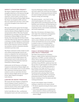 IMPACT LITIGATION PROJECT
The Impact Litigation Project (ILP) seeks to
strengthen democracy in the Americas through
the litigation of pivotal cases on freedom of
expression, access to justice, and due process
before the Inter-American Human Rights System.
The Project was founded in 2006, and since
then, has worked with more than a dozen other
universities throughout Latin America and
Europe.
This year, ILP received a grant from the Open
Society Foundation to offer training on the Inter-
American System of Human Rights for activists
and government officers. More than 50 people
attended the two trainings at the Inter-American
Commission of Human Rights in June and
October 2013. ILP, along with theVance Center
of the NewYork City Bar Association, organized
a meeting on strategic litigation in international
human rights that was attended by participants
from 10 Latin American countries, including
law professors, activists, and private attorneys
interested in pro bono work.
The Project continued to build a docket of cases
with students preparing legal research and
memos on comparative law and international
standards, submitting amicus briefs before the
Inter-American Human Rights System and
constitutional courts in Latin America, and
drafting petitions before the Inter-American
Commission of Human Rights.
Additionally, the ILP Seminar on Strategic
Litigation in International Human Rights was
offered to 10 JD students and 11 LL.M. students.
This experiential learning seminar allows
students to work on cases before the Inter-
American Human Rights System and support
human rights litigation throughout
Latin America.
LAWYER RE-ENTRY PROGRAM
The Lawyer Re-entry Program is designed for
lawyers looking to resume, transition in, or
reinvent their professional lives. It is especially
suited for lawyers whose careers might not have
followed the traditional linear model.
Led by Linda Mercurio, Esq., a professional
development trainer and coach, and American
University Washington College of Law faculty
and career experts, the Lawyer Re-entry Program
offers sessions on reclaiming professional identity,
job search strategies and tools, as well as legal
research, writing, and technology.
This special program – one of only two law
school-based programs in the country – is now
being offered online, providing participants with
flexibility and convenience and allowing them to
reinvent their careers while also managing other
competing interests, such as family commitments
and current employment.
More than 150 attorneys with degrees from a
wide range of law schools have participated in
the program since its inception in 2008.
Upon completion of the course, participants
receive access to Westlaw and Lexis for a period
of time and benefit from one-on-one coaching
to sustain re-entry or re-invention efforts.
Participants also receive a certificate and are
eligible to receive continuing legal education
credits.
PUBLIC INTERNATIONAL LAW
AND POLICY PROGRAM
The Public International Law and Policy
Program, a highly selective experiential education
opportunity at AUWCL, provides students and
alumni with an opportunity to work as research
associates with the Public International Law
and Policy Group (PILPG), a global pro bono law
firm. In 2013-14, approximately 45 select students
(JD/MA, JD, LL.M., and MA) participated in
providing pro bono legal assistance to over a
dozen parties involved in peace negotiations,
post-conflict constitution drafting, and
transitional justice planning.These students
also benefit by utilizing PILPG’s unsurpassed
professional network of public international
lawyers, consisting of over 750 alumni and other
working professionals.
As part of the program, teams of students
working in cooperation with alumni advised
• The Syrian opposition during the Geneva peace
negotiations,
• Civil society organizations on constitutional
reform initiatives in Bosnia and Herzegovina,
• Civil society organizations with constitutional
reform in Egypt,
19
 