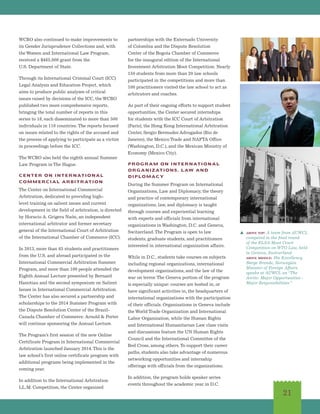 21
WCRO also continued to make improvements to
its Gender Jurisprudence Collections and, with
the Women and International Law Program,
received a $485,000 grant from the
U.S. Department of State.
Through its International Criminal Court (ICC)
Legal Analysis and Education Project, which
aims to produce public analyses of critical
issues raised by decisions of the ICC, the WCRO
published two more comprehensive reports,
bringing the total number of reports in this
series to 18, each disseminated to more than 500
individuals in 110 countries. The reports focused
on issues related to the rights of the accused and
the process of applying to participate as a victim
in proceedings before the ICC.
The WCRO also held the eighth annual Summer
Law Program in The Hague.
CENTER ON INTERNATIONAL
COMMERCIAL ARBITRATION
The Center on International Commercial
Arbitration, dedicated to providing high-
level training on salient issues and current
development in the field of arbitration, is directed
by Horacio A. Grigera Naón, an independent
international arbitrator and former secretary
general of the International Court of Arbitration
of the International Chamber of Commerce (ICC).
In 2013, more than 65 students and practitioners
from the U.S. and abroad participated in the
International Commercial Arbitration Summer
Program, and more than 100 people attended the
Eighth Annual Lecture presented by Bernard
Hanotiau and the second symposium on Salient
Issues in International Commercial Arbitration.
The Center has also secured a partnership and
scholarships to the 2014 Summer Program with
the Dispute Resolution Center of the Brazil-
Canada Chamber of Commerce. Arnold  Porter
will continue sponsoring the Annual Lecture.
The Program’s first session of the new Online
Certificate Program in International Commercial
Arbitration launched January 2014.This is the
law school’s first online certificate program with
additional programs being implemented in the
coming year.
In addition to the International Arbitration
LL.M. Competition, the Center organized
partnerships with the Externado University
of Colombia and the Dispute Resolution
Center of the Bogota Chamber of Commerce
for the inaugural edition of the International
Investment Arbitration Moot Competition. Nearly
150 students from more than 20 law schools
participated in the competitions and more than
100 practitioners visited the law school to act as
arbitrators and coaches.
As part of their ongoing efforts to support student
opportunities, the Center secured internships
for students with the ICC Court of Arbitration
(Paris), the Hong Kong International Arbitration
Center, Sergio Bermudes Advogados (Rio de
Janeiro), the Mexico Trade and NAFTA Office
(Washington, D.C.), and the Mexican Ministry of
Economy (Mexico City).
PROGRAM ON INTERNATIONAL
ORGANIZATIONS, LAW AND
DIPLOMACY
During the Summer Program on International
Organizations, Law and Diplomacy, the theory
and practice of contemporary international
organizations, law, and diplomacy is taught
through courses and experiential learning
with experts and officials from international
organizations in Washington, D.C. and Geneva,
Switzerland.The Program is open to law
students, graduate students, and practitioners
interested in international organization affairs.
While in D.C., students take courses on subjects
including regional organizations, international
development organizations, and the law of the
war on terror.The Geneva portion of the program
is especially unique: courses are hosted in, or
have significant activities in, the headquarters of
international organizations with the participation
of their officials. Organizations in Geneva include
the World Trade Organization and International
Labor Organization, while the Human Rights
and International Humanitarian Law class visits
and discussions feature the UN Human Rights
Council and the International Committee of the
Red Cross, among others.To support their career
paths, students also take advantage of numerous
networking opportunities and internship
offerings with officials from the organizations.
In addition, the program holds speaker series
events throughout the academic year in D.C.
s above top: A team from AUWCL
competed in the final round
of the ELSA Moot Court
Competition on WTO Law, held
in Geneva, Switzerland.
above middle: His Excellency
Børge Brende, Norwegian
Minister of Foreign Affairs,
speaks at AUWCL on“The
Arctic: Major Opportunities -
Major Responsibilities.”
 