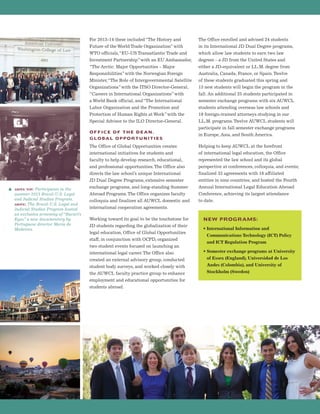 For 2013-14 these included“The History and
Future of the World Trade Organization”with
WTO officials,“EU-US Transatlantic Trade and
Investment Partnership”with an EU Ambassador,
“The Arctic: Major Opportunities – Major
Responsibilities”with the Norwegian Foreign
Minister,“The Role of Intergovernmental Satellite
Organizations”with the ITSO Director-General,
“Careers in International Organizations”with
a World Bank official, and“The International
Labor Organization and the Promotion and
Protection of Human Rights at Work”with the
Special Advisor to the ILO Director-General.
OFFICE OF THE DEAN,
GLOBAL OPPORTUNITIES
The Office of Global Opportunities creates
international initiatives for students and
faculty to help develop research, educational,
and professional opportunities.The Office also
directs the law school’s unique International
JD Dual Degree Programs, extensive semester
exchange programs, and long-standing Summer
Abroad Programs.The Office organizes faculty
colloquia and finalizes all AUWCL domestic and
international cooperation agreements.
Working toward its goal to be the touchstone for
JD students regarding the globalization of their
legal education, Office of Global Opportunities
staff, in conjunction with OCPD, organized
two student events focused on launching an
international legal career.The Office also
created an external advisory group, conducted
student body surveys, and worked closely with
the AUWCL faculty practice group to enhance
employment and educational opportunities for
students abroad.
The Office enrolled and advised 24 students
in its International JD Dual Degree programs,
which allow law students to earn two law
degrees – a JD from the United States and
either a JD-equivalent or LL.M. degree from
Australia, Canada, France, or Spain.Twelve
of these students graduated this spring and
13 new students will begin the program in the
fall. An additional 25 students participated in
semester exchange programs with six AUWCL
students attending overseas law schools and
19 foreign-trained attorneys studying in our
LL.M. programs.Twelve AUWCL students will
participate in fall semester exchange programs
in Europe, Asia, and South America.
Helping to keep AUWCL at the forefront
of international legal education, the Office
represented the law school and its global
perspective at conferences, colloquia, and events;
finalized 33 agreements with 16 affiliated
entities in nine countries; and hosted the Fourth
Annual International Legal Education Abroad
Conference, achieving its largest attendance
to date.
NEW PROGRAMS:
• International Information and
Communications Technology (ICT) Policy
and ICT Regulation Program
• Semester exchange programs at University
of Essex (England), Universidad de Los
Andes (Colombia), and University of
Stockholm (Sweden)
s above top: Participants in the
summer 2013 Brazil-U.S. Legal
and Judicial Studies Program.
above: The Brazil-U.S. Legal and
Judicial Studies Program hosted
an exclusive screening of“Bacuri’s
Eyes,”a new documentary by
Portuguese director Maria de
Medeiros.
 