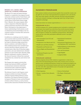 23
BRAZIL-U.S. LEGAL AND
JUDICIAL STUDIES PROGRAM
The Brazil-U.S. Legal and Judicial Studies
Program is a comparative law program focused
exclusively on Brazil and the United States, and
their respective legal and judicial institutions.
Led by Senior United States District Judge
Peter J. Messitte, this unique program offers
a direct comparison of Brazilian legal and
judicial institutions with those of the United
States. Participants in the program gain a
firmer understanding of both systems as well
as substantial practical knowledge as the two
countries continue to increase their interaction
with one another.
In addition to a weeklong course for students
and occasional talks by prominent Brazilians, the
Program coordinates seminars on comparative
law topics for Brazilian judges, prosecutors,
lawyers, academics, and students.Topics at
these weeklong seminars have included social
security, alternative dispute resolution, and
criminal justice. More than 30 Brazilian judges,
prosecutors, and court administrators attended
seminars on each of these topics. Recently, Judge
Messitte coordinated a seminar in Boston for
the General Consulate of Brazil that examined
immigration law, criminal law, and contract and
tort laws.
The Program also supports activities that
already exist between AUWCL and Brazil
in international commercial arbitration,
international trade, intellectual property,
environmental law, and human rights.
The Advisory Council to the Program counts
among its members two former Presidents
of Brazil’s Supreme Federal Tribunal, former
Presidents of its Superior Tribunal of Justice,
its Superior Tribunal of Labor, and the Tribunal
of Justice of Rio de Janeiro, as well as former
American Bar Association President Steven Zack.
SUMMER PROGRAMS
PROGRAMS IN D.C.
PROGRAMS ABROAD
Summer programs abroad offer students an opportunity to study law in
some of the most fascinating parts of the world. Courses cover an array of
practice areas, including international criminal law, intellectual property law,
environmental law, international business and trade law, and human rights
law. Site visits offer unparalleled access to the people and organizations
shaping law on a global level.
Each summer, students and practitioners gather from around the country and
the globe for one-to-four week specialized law programs in D.C. and abroad.
They learn from experts in the field, network with peers and policymakers,
and receive intensive training in cutting-edge topics that will give them a
competitive advantage.
Learn more about our summer opportunities at wcl.american.edu/summer.
AUWCL’s intensive D.C. summer programs prove invaluable to students and
practitioners who benefit from instruction from world-renowned experts.
Programs offer rigorous legal training in current hot practice areas, from
anti-corruption to health care compliance and governance. Networking
events and site visits offer participants additional access to top legal
professionals.
• Anti-Corruption Law (U.S. and
International)
• Comparative Law (Brazil and U.S.)
• Health Law and Policy Institute
• Hospitality and Tourism Law
• Human Rights and Humanitarian
Law
• Intellectual Property Law (D.C.
and Geneva)
• International Commercial
Arbitration
• International Organizations, Law
and Diplomacy (D.C. and Geneva)
• Judicial Reform in Latin America
and the United States
• Law and Government
• Legal English
• Litigation Skills
• Chile/Argentina
• Europe - London, Paris, Brussels,
Geneva
• Geneva, Switzerland
• The Hague, Netherlands
• Turkey
right: Environmental Law
Summer Session students on a site
visit to the Department of State.
 
