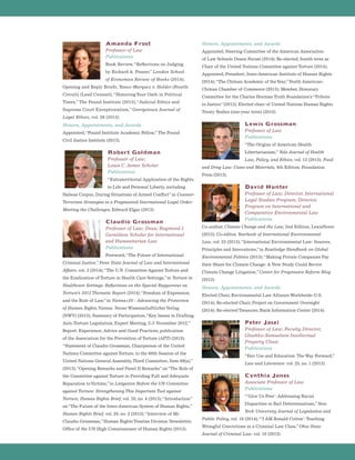 Amanda Frost
Professor of Law
Publications
Book Review,“Reflections on Judging
by Richard A. Posner,”London School
of Economics Review of Books (2014);
Opening and Reply Briefs, Yanez-Marquez v. Holder (Fourth
Circuit) (Lead Counsel);“HonoringYour Oath in Political
Times,” The Pound Institute (2013);“Judicial Ethics and
Supreme Court Exceptionalism,”Georgetown Journal of
Legal Ethics, vol. 26 (2013).
Honors, Appointments, and Awards
Appointed,“Pound Institute Academic Fellow,” The Pound
Civil Justice Institute (2013).
Robert Goldman
Professor of Law;
Louis C. James Scholar
Publications
“Extraterritorial Application of the Rights
to Life and Personal Liberty, including
Habeas Corpus, During Situations of Armed Conflict”in Counter-
Terrorism Strategies in a Fragmented International Legal Order:
Meeting the Challenges, Edward Elgar (2013).
Claudio Grossman
Professor of Law; Dean; Raymond I.
Geraldson Scholar for International
and Humanitarian Law
Publications
Foreword,“The Future of International
Criminal Justice,”Penn State Journal of Law and International
Affairs, vol. 3 (2014);“The U.N. Committee Against Torture and
the Eradication of Torture in Health Care Settings,”in Torture in
Healthcare Settings: Reflections on the Special Rapporteur on
Torture’s 2013 Thematic Report (2014);“Freedom of Expression
and the Rule of Law,”in Vienna+20 - Advancing the Protection
of Human Rights,Vienna: Neuer WissenschaftlicherVerlag
(NWV) (2013); Summary of Participation,“Key Issues in Drafting
Anti-Torture Legislation, Expert Meeting, 2-3 November 2012,”
Report: Experience, Advice and Good Practices, publication
of the Association for the Prevention of Torture (APT) (2013);
“Statement of Claudio Grossman, Chairperson of the United
Nations Committee against Torture, to the 68th Session of the
United Nations General Assembly,Third Committee, Item 69(a),”
(2013);“Opening Remarks and Panel II Remarks”on“The Role of
the Committee against Torture in Providing Full and Adequate
Reparation toVictims,”in Litigation Before the UN Committee
against Torture: Strengthening This Important Tool against
Torture, Human Rights Brief, vol. 20, no. 4 (2013);“Introduction”
on“The Future of the Inter-American System of Human Rights,”
Human Rights Brief, vol. 20, no. 2 (2013);“Interview of Mr.
Claudio Grossman,”Human Rights Treaties Division Newsletter,
Office of the UN High Commissioner of Human Rights (2013).
Honors, Appointments, and Awards
Appointed, Steering Committee of the American Association
of Law Schools Deans Forum (2014); Re-elected, fourth term as
Chair of the United Nations Committee against Torture (2014);
Appointed, President, Inter-American Institute of Human Rights
(2014);“The Chilean Academic of theYear,”North American-
Chilean Chamber of Commerce (2013); Member, Honorary
Committee for the Charles Horman Truth Foundation’s“Tribute
to Justice”(2013); Elected chair of United Nations Human Rights
Treaty Bodies (one-year term) (2013).
Lewis Grossman
Professor of Law
Publications
“The Origins of American Health
Libertarianism,” Yale Journal of Health
Law, Policy, and Ethics, vol. 13 (2013); Food
and Drug Law: Cases and Materials, 4th Edition, Foundation
Press (2013).
David Hunter
Professor of Law; Director, International
Legal Studies Program; Director,
Program on International and
Comparative Environmental Law
Publications
Co-author, Climate Change and the Law, 2nd Edition, LexisNexis
(2013); Co-editor, Yearbook of International Environmental
Law, vol. 23 (2013);“International Environmental Law: Sources,
Principles and Innovations,”in Routledge Handbook on Global
Environmental Politics (2013);“Making Private Companies Pay
their Share for Climate Change: A New Study Could Revive
Climate Change Litigation,”Center for Progressive Reform Blog
(2013).
Honors, Appointments, and Awards
Elected Chair, Environmental Law Alliance Worldwide-U.S.
(2014); Re-elected Chair, Project on Government Oversight
(2014); Re-elected Treasurer, Bank Information Center (2014).
Peter Jaszi
Professor of Law; Faculty Director,
Glushko-Samuelson Intellectual
Property Clinic
Publications
“Fair Use and Education: The Way Forward,”
Law and Literature. vol. 25, no. 1 (2013).
Cynthia Jones
Associate Professor of Law
Publications
“‘Give Us Free’: Addressing Racial
Disparities in Bail Determinations,”New
York University Journal of Legislation and
Public Policy, vol. 16 (2014);“‘I AM Ronald Cotton’: Teaching
Wrongful Convictions in a Criminal Law Class,”Ohio State
Journal of Criminal Law, vol. 10 (2013).
 