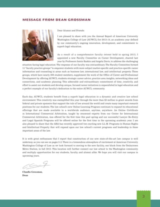 3
MESSAGE FROM DEAN GROSSMAN
Dear Alumni and Friends:
I am pleased to share with you the Annual Report of American University
Washington College of Law (AUWCL) for 2013-14, an academic year defined
by our community’s ongoing innovation, development, and commitment to
superb legal education.
As a result of a comprehensive faculty retreat held in spring 2013, I
appointed a new Faculty Committee on Career Development, chaired last
year by Professors Jamin Raskin and Angela Davis, to address the challenging
situation facing legal education.The response of our faculty was extraordinary.The Faculty Committee formed
11“faculty practice groups”to empower students with more subject matter-specific and practice-specific career
information and counseling in areas such as business law, international law, and intellectual property. These
groups, which have nearly 800 student members, supplement the work of the Office of Career and Professional
Development by offering AUWCL students strategic career advice, practice area insights, networking ideas and
connections, and academic planning. This admirable and extraordinary commitment of time, creativity, and
effort to assist our students and develop unique, focused career initiatives is unparalleled in legal education and
a perfect example of our faculty’s dedication to the entire AUWCL community.
Each day, AUWCL students benefit from a superb legal education in a dynamic and creative law school
environment. This creativity was exemplified this year through the more than $3 million in grant awards from
federal and private sponsors that support the rule of law around the world and create many important research
positions for our students. The law school’s new Online Learning Program continues to expand its educational
offerings that are made available to a worldwide audience, anytime, anywhere. An Online Certificate
in International Commercial Arbitration, taught by renowned experts from our Center for International
Commercial Arbitration, was offered for the first time this past spring and our successful Lawyer Re-Entry
and Legal Spanish Programs will be offered online for the first time in the upcoming academic year. I am
also pleased to share that the ABA has recently approved two exciting new LL.M. Programs in Human Rights
and Intellectual Property that will expand upon our law school’s current programs and leadership in these
important areas of the law.
It is with great enthusiasm that I report that construction of our new state-of-the-art law campus is well
underway, as you can see on pages 2-3.There is a tremendous atmosphere of excitement at American University
Washington College of Law as we look forward to moving to the new facility, one block from the Tenleytown
Metro Station, in fall 2015. This location will further connect our law school to the Washington community
and multiply opportunities for our students, faculty, and alumni alike. We hope you will visit our campus in
upcoming years.
Claudio Grossman,
Dean
 