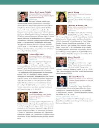 Diego Rodríguez-Pinzón
Professorial Lecturer in Residence;
Co-Director, Academy on Human Rights
and Humanitarian Law
Publications
Co-author, El Debido Proceso Legal:
Análisis Desde El Sistema InteramericanoY Universal De
Derechos Humanos (Vol I andVol II), Ministerio Público Fiscal
De La Ciudad De Buenos Aires, Argentina (2013);“Medidas
Cautelares De La Comisión Interamericana De Derechos
Humanos: Sustento Jurídico E Importancia,”in Revista Aportes,
Due Process Of Law Foundation (2014);“Precautionary Measures
of The Inter-American Commission on Human Rights,”in Revista
Aportes, Due Process Of Law Foundation (2014); Co-author,
“Strengthening or Straining The Inter-American Human Rights
System,”in The Realization Of Human Rights: When Theory
Meets Practice: Studies In Honour Of Leo Zwaak, Intersentia,
Antwerp (2014); Co-author,“The Role Of The Committee Against
Torture on Providing Full and Adequate Reparation toVictims,”
Human Rights Brief, vol. 20 (2013).
Susana SáCouto
Professorial Lecturer in Residence;
Director, War Crimes Research Office
Publications
Co-author,“Investigative Management,
Strategies, and Techniques of the
International Criminal Court’s Office of the Prosecutor,”The
Law and Practice of the International Criminal Court: A Critical
Account of Challenges and Achievements (2014); Co-author,
“The Adjudication Process and Reasoning at the International
Criminal Court: the Lubanga Trial Chamber Judgment,
Sentencing, and Reparations,”Human Rights and Civil Liberties
in the 21st Century, 30 Ius Gentium: Comparative Perspectives
on Law  Justice (2014); Co-author,“Regulation 55 and the
Rights of the Accused at the International Criminal Court,”
Human Rights Brief (2014);“Perspectives on Crimes of Sexual
Violence in International Law,”ILSA Journal of International
and Comparative Law, vol. 19, no.2 (2013).
Macarena Sáez
Fellow, International Legal Studies
Program; Faculty Director, Impact
Litigation Project
Publications
Amicus Curiae before the Constitutional
Court of Colombia on Marriage Equality (2014); Amicus Curiae
before the Santiago Courts of Appeals (Chile) on International
Standards for the Protection of Reproductive Rights (2014);“A
feminist perspective on Agency for International Development
v. Alliance for Open Society International, Inc.: Essentialism v.
Pragmatism,”Feminist Law Professors (2013); Co-editor, Gender
and Sexuality in Latin America: Cases and Decisions, Springer
(2013).
Anita Sinha
Practitioner in Residence, Immigrant
Justice Clinic
Honors, Appointments, and Awards
Appointed, Board Member, Project Opticks
(2013).
William J. Snape, III
Fellow in Environmental Law; Director,
Adjunct Faculty Development
Publications
“Head Swim Coach: U.S. Deaf Swimming,
2011 World Champions”in A Wild Success-
The Endangered Species Act at 40, Endangered Species Coalition
(2013); Co-author,“Climate Leaders Don’t Frack, The Hill (Oct.
23, 2013); Commented,“Is Global Warming the Planet’s Biggest
Problem?”National Journal/Energy Insiders (Sept. 30, 2013);
Op-ed,“McCarthy’s Next Challenge at EPA: Confront Climate
Chaos,”The Hill (July 23, 2013); Commented,“Is the Keystone
XL Pipeline Overrated, Overexposed, and Overdone?”National
Journal/Energy Insiders (July 2013); Op-ed,“District Becomes a
Leader in Climate Policy,”The Georgetown Current (May 2013).
David Spratt
Legal Rhetoric Instructor
Publications
“Giving ‘Purpose’ toYour Life as a Legal
Writer,”Virginia Bar Association Journal,
vol. 40, no. 3 (2013);“Playing to the
Audience,”Virginia Bar Association Journal, vol. 40, no. 2 (2013);
“Why Punctuation Matters: Part Three,”Virginia Bar Association
Journal, vol. 40, no. 1 (2013).
Stephen Wermiel
Professor of Practice of Law; Associate
Director, Summer Institute on Law and
Government
Publications
Co-author, The Progeny: Justice William
J. Brennan’s Fight to Preserve the Legacy of NewYork Times v.
Sullivan (2014);“Gazing into the Future: The 100-Year Legacy
of Justice William J. Brennan,” The Journal of Appellate Practice
and Process, vol. 13, no. 2 (2013).
Honors, Appointments, and Awards
Appointed, Committee Member, ABA Standing Committee on
Public Education (2013); Award,“George Foster Peabody Award,”
University of Georgia (2013).
 