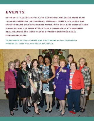 EVENTS
IN THE 2013-14 ACADEMIC YEAR, THE LAW SCHOOL WELCOMED MORE THAN
13,000 ATTENDEES TO 165 PROGRAMS, SEMINARS, PANEL DISCUSSIONS, AND
EXPERT FORUMS COVERING DIVERSE TOPICS, WITH OVER 1,200 DISTINGUISHED
SPEAKERS. MANY OF THESE EVENTS WERE CO-SPONSORED BY PROMINENT
ORGANIZATIONS AND MORE THAN 60 OFFERED CONTINUING LEGAL
EDUCATION CREDIT.
TO SEE MORE SPECIAL EVENTS AND CONTINUING LEGAL EDUCATION
PROGRAMS, VISIT WCL.AMERICAN.EDU/SECLE.
 