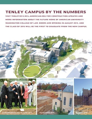 TENLEY CAMPUS BY THE NUMBERS
VISIT TENLEY2015.WCL.AMERICAN.EDU FOR CONSTRUCTION UPDATES AND
MORE INFORMATION ABOUT THE FUTURE HOME OF AMERICAN UNIVERSITY
WASHINGTON COLLEGE OF LAW. DOORS ARE OPENING IN AUGUST 2015, AND
THE CLASS OF 2016 WILL BE THE FIRST TO GRADUATE FROM THE NEW CAMPUS.
GROUNDBREAKING IN JUNE 2013 NOVEMBER 2013 MARCH 2014
 