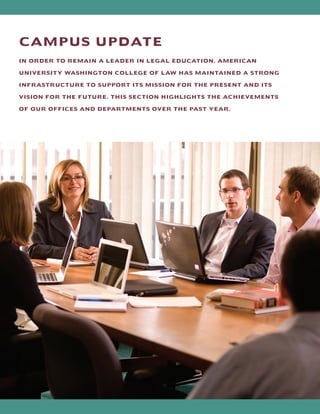 CAMPUS UPDATE
IN ORDER TO REMAIN A LEADER IN LEGAL EDUCATION, AMERICAN
UNIVERSITY WASHINGTON COLLEGE OF LAW HAS MAINTAINED A STRONG
INFRASTRUCTURE TO SUPPORT ITS MISSION FOR THE PRESENT AND ITS
VISION FOR THE FUTURE. THIS SECTION HIGHLIGHTS THE ACHIEVEMENTS
OF OUR OFFICES AND DEPARTMENTS OVER THE PAST YEAR.
 