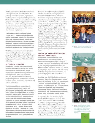 AUWCL created a new Public Interest Alumni
Advisory Board with 18 members from the
judiciary, nonprofits, academia, legal services,
law firm pro bono programs, and the government.
The board has met twice and has formed working
groups to focus on financing public interest
education and careers, enhancing experiential
education, creating pro bono opportunities,
and exploring innovations in public interest
education and employment.  
The Office also created the Public Interest
Express (PIE), a weekly newsletter for public
interest students and alumni with information
about jobs, internships, events, funding, and
pro bono opportunities.The Pro Bono Blog was
redesigned, allowing students better access to
pro bono opportunities, information about D.C.
nonprofits, and advice from former volunteers.
The Office also continued to counsel students
on successful applications for prestigious
postgraduate fellowships such as the Fulbright
Grant, Equal Justice Works Fellowship, and the
Independence Foundation Public Interest Law
Fellowship.
DIVERSITY SERVICES
The Office of Diversity Services works with
students, administration, faculty, and alumni
to maximize the participation of groups
among the law school community who remain
underrepresented in the legal profession.
This year, the Office continued to develop
programming relevant to admissions, retention,
academic success, professional preparation, and
cultural celebration.
The 15th Annual Martin Luther King, Jr.
Birthday Commemoration Program and
Reception was highlighted by a keynote speech
from Professor Jayesh Rathod and an inclusive
community reading led by Walter Crawford of
Faculty and Administrative Support Services.
In April, the 18th Annual Sylvania Woods
Conference on African Americans and the Law:
“A Focus on the Workplace: Alumni Experiences
and Expectations, Part II”included a panel
conversation led by Professor Angela Davis,
co-chair of the Faculty Committee on Career
Development; a networking reception; and the
annual awards dinner honoring, among others,
retired Financial Aid Office Director Barbara
Williams.
This year’s Dean’s Diversity Council (DDC)
activities included the annual program and
dinner titled“The Present and Future of
Membership in Specialty Bar Organizations,”
which featured prominent practitioners and
alumni: Jessica Adler,Women’s Bar Association
of D.C.; Shara Chang, Greater Washington Area
Chapter (GWAC),Women Lawyers Division,
National Bar Association; DDC member Jill
Cummins ’87, J. Franklyn Bourne Bar Association
of MD; Jeffrey Schimelfenig ’88, National
LGBT Bar Association; Juan Sempertegui ’07,
Hispanic National Bar Association/Hispanic Bar
Association of D.C.; and Sanya Sukduang ’99,
Asian Pacific American Bar Association. Finally,
the DDC Spring Speaker Luncheon featured the
Honorable DeLawrence Beard, recently retired
from Maryland’s 6th Judicial Circuit, whose
speech was titled“On Becoming and Being a
Jurist.”
OFFICE OF DEVELOPMENT AND
ALUMNI RELATIONS
This year, the alumni community again
demonstrated its unwavering support of
American University Washington College of
Law. The law school received nearly $1.9 million
in gifts and pledge payments this fiscal year.
Additionally, the law school secured $1.2 million
in new pledges. These generous gifts will support
the Tenley Campus, student scholarships, and
specialized programs at the law school.
This fiscal year, the Office held over 40 events
with more than 1,600 alumni attendees around
the world – including the first ever international
“meet-up”in Jerusalem, Israel. New alumni
chapters are organizing in New Orleans, Atlanta,
Connecticut, NewYork, and Chicago. The
International Alumni Leadership Council also
launched this year to engage with international
alumni about the future of the law school.
In September, The John Sherman Myers
Society 29th Annual Dinner was held at the
United States Institute of Peace with 175
of AUWCL’s most generous supporters. The
Annual Scholarships and Awards Dinner was
held in February, awarding 106 students with
scholarships, including five new scholarships.
During the Women and the Law Leadership
Award Luncheon held at the Cosmos Club
in March, ’74 alumna Jacqueline L. Jackson
45
s above: Mina Trudeau ’12 and
Matthew Smith ’14, pictured
with Office of Public Interest
Director David Steib, were
awarded Fulbright Grants for
2014-15.
s above: Dean Grossman attends a
fall alumni event in NewYork.
 