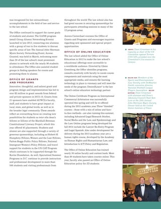 was recognized for her extraordinary
accomplishments in the field of law and service
to the law school.
The Office continued to support the career goals
of students and alumni. The GANE program
(small Group Alumni Networking Events)
launched in late 2013, connecting one alumnus
with a group of two to five students to discuss
specific areas of law. The Annual John Sherman
Myers Society Networking Event, Access:
Granted, was held in March, welcoming more
than 20 of the law school’s most prominent
alumni to network with the nearly 90 students
in attendance. The Office also assisted student
groups in finding speakers for events and
promoting them to alumni.
OFFICE OF GRANTS
AND PROGRAMS
Innovative, thoughtful, and salient grant and
program design and implementation has led to
over $3 million in grant awards from federal
and private sponsors in 2013-14. Grants from
21 sponsors have enabled AUWCL’s faculty,
staff, and students to have great impact at
local, state, and global levels, as well as in
the broader legal community. These awards
reflect an overarching focus on creating new
possibilities for students as inter alia dean’s
fellows or fellows of the Marshall-Brennan
Constitutional Literacy Project, which this
year offered 45 placements. Students and
alumni are also supported through a variety of
generous sponsorships, including as Hubert H.
Humphrey Fellows,Women and the Law Fellows,
Patton Boggs Public Policy Fellows, National
Immigrant Women’s Policy Fellows, and travel
support for students in the UN CAT Program
which continues to be supported through the
Kovler Foundation. As well, Specialized Summer
Programs in D.C. continue to provide instruction
and professional development to more than
500 students and visiting professionals from
throughout the world. The law school also has
had great success in securing sponsorships for
participants attending sessions in many of the
12 program areas.
Aurora Carmichael oversees the Office of
Grants and Programs and encourages inquiries
regarding new sponsored and special project
opportunities.
OFFICE OF ONLINE EDUCATION
The law school added the Office of Online
Education in 2012 to make the law school’s
educational offerings more accessible to
a worldwide audience. Directed by Glenn
Greenberg, the Office identifies programs,
consults creatively with faculty to curate course
components and materials using the most
appropriate media, and ensures the learning
technology in place is visionary and will meet the
needs of the program. Desire2Learn®is the law
school’s online education technology partner.
The Online Certificate Program on International
Commercial Arbitration was successfully
operated this spring and will be re-offered
during the 2015 academic year.Three“blended”
courses—those with a mix of online and face-
to-face methods—are also running this summer,
including Advanced Legal Research Studies,
Social Media and the Law, and Epidemiology and
the Law. Online programs being developed for
fall 2014 include the Lawyer Re-Entry Program
and Legal Spanish. Also under development for
delivery during the 2015 academic year are a
human rights course, developed by the Academy
on Human Rights and Humanitarian Law, and
Introduction to ICT Policy and Regulation.
The Office of Online Education has trained
nearly 30 online faculty and content leads. More
than 80 students have taken courses online. This
year, faculty also passed an Office of Online
Education policy for JD students.
above: Dean Grossman in his
capacity as chair of the UN
Committee against Torture
(UN CAT), presided over the
Committee’s 51st session in
Geneva.
below top: Members of the
Sports and Entertainment
Law Society with DeMaurice
Smith, executive director,
National Football League
Players Association. below
bottom: Dean Grossman
with alumnus and Dean’s
Advisory Council Chair Ken
Lore at the 29th Annual
John Sherman Myers Society
Dinner held at the United
States Institute of Peace.
 