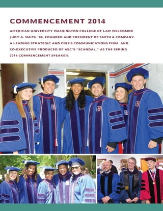 COMMENCEMENT 2014
AMERICAN UNIVERSITY WASHINGTON COLLEGE OF LAW WELCOMED
JUDY A. SMITH ’86, FOUNDER AND PRESIDENT OF SMITH  COMPANY,
A LEADING STRATEGIC AND CRISIS COMMUNICATIONS FIRM, AND
CO-EXECUTIVE PRODUCER OF ABC’S “SCANDAL,” AS THE SPRING
2014 COMMENCEMENT SPEAKER.
 