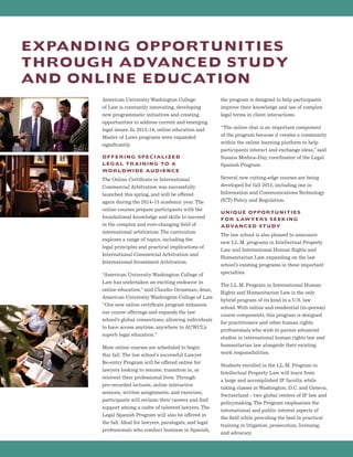 American University Washington College
of Law is constantly innovating, developing
new programmatic initiatives and creating
opportunities to address current and emerging
legal issues. In 2013-14, online education and
Master of Laws programs were expanded
significantly.
OFFERING SPECIALIZED
LEGAL TRAINING TO A
WORLDWIDE AUDIENCE
The Online Certificate in International
Commercial Arbitration was successfully
launched this spring, and will be offered
again during the 2014-15 academic year. The
online courses prepare participants with the
foundational knowledge and skills to succeed
in the complex and ever-changing field of
international arbitration.The curriculum
explores a range of topics, including the
legal principles and practical implications of
International Commercial Arbitration and
International Investment Arbitration.
“American University Washington College of
Law has undertaken an exciting endeavor in
online education,”said Claudio Grossman, dean,
American University Washington College of Law.
“Our new online certificate program enhances
our course offerings and expands the law
school’s global connections, allowing individuals
to have access anytime, anywhere to AUWCL’s
superb legal education.”
More online courses are scheduled to begin
this fall. The law school’s successful Lawyer
Re-entry Program will be offered online for
lawyers looking to resume, transition in, or
reinvent their professional lives. Through
pre-recorded lectures, online interactive
sessions, written assignments, and exercises,
participants will reclaim their careers and find
support among a cadre of talented lawyers. The
Legal Spanish Program will also be offered in
the fall. Ideal for lawyers, paralegals, and legal
professionals who conduct business in Spanish,
the program is designed to help participants
improve their knowledge and use of complex
legal terms in client interactions.
“The online chat is an important component
of the program because it creates a community
within the online learning platform to help
participants interact and exchange ideas,”said
Susana Medina-Day, coordinator of the Legal
Spanish Program.
Several new cutting-edge courses are being
developed for fall 2015, including one in
Information and Communications Technology
(ICT) Policy and Regulation.
UNIQUE OPPORTUNITIES
FOR LAWYERS SEEKING
ADVANCED STUDY
The law school is also pleased to announce
new LL.M. programs in Intellectual Property
Law and International Human Rights and
Humanitarian Law, expanding on the law
school’s existing programs in these important
specialties.
The LL.M. Program in International Human
Rights and Humanitarian Law is the only
hybrid program of its kind in a U.S. law
school.With online and residential (in-person)
course components, this program is designed
for practitioners and other human rights
professionals who wish to pursue advanced
studies in international human rights law and
humanitarian law alongside their existing
work responsibilities.
Students enrolled in the LL.M. Program in
Intellectual Property Law will learn from
a large and accomplished IP faculty, while
taking classes in Washington, D.C. and Geneva,
Switzerland – two global centers of IP law and
policymaking.The Program emphasizes the
international and public interest aspects of
the field while providing the best in practical
training in litigation, prosecution, licensing,
and advocacy.
EXPANDING OPPORTUNITIES
THROUGH ADVANCED STUDY
AND ONLINE EDUCATION
 