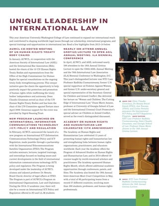 9
AUWCL CO-HOSTED MEETING
OF UN HUMAN RIGHTS TREATY
BODY CHAIRS
In January, AUWCL, in cooperation with the
American Society of International Law (ASIL)
and the International Bar Association (IBA),
hosted the chairs of the 10 UN Human Rights
Treaty Bodies and representatives from the
Office of the High Commissioner for Human
Rights for special consultations on the ongoing
treaty body strengthening process.This unique
initiative gave the chairs the opportunity to help
positively impact the protection and promotion
of human rights while reaffirming the treaty
bodies’ independence and autonomy. Dean
Claudio Grossman served as chair of the UN
Human Rights Treaty Bodies and has been the
chair of the UN Committee against Torture since
April 2008. Generous support for the event was
provided by Sigrid Rausing Trust.
NEW PROGRAM LAUNCHED ON
INTERNATIONAL INFORMATION
COMMUNICATIONS TECHNOLOGY
(ICT) POLICY AND REGULATION
In February, AUWCL announced the launch of a
new program on International ICT (Information
Communications Technology) Policy and ICT
Regulation, made possible through a partnership
with the International Telecommunications
Satellite Organization (ITSO).The Program
includes seminars, lectures, targeted trainings,
and internships focused on leading issues and
current developments in the field of international
information communications technology (ICT)
policy and regulation.The Program is being
developed under the leadership of AUWCL
alumna and adjunct professor Dr. Renata
Brazil David, director of legal affairs at ITSO.
The Program is part of AUWCL’s Program on
International Organizations, Law and Diplomacy.
During the 2014-15 academic year, there will
also be a course on International ICT Policy and
Regulation offered to JD and LL.M students.
NEARLY 500 ATTEND ANNUAL
GROTIUS LECTURE TO OPEN ASIL
ANNUAL MEETING, ILA BIENNIAL
CONFERENCE
In April, AUWCL and ASIL welcomed nearly
500 attendees to the 16th Annual Grotius
Lecture to open the 108th ASIL Annual Meeting
and the 76th International Law Association
(ILA) Biennial Conference in Washington, D.C.
This year’s distinguished lecturer was NYU Law
Professor Radhika Coomaraswamy, former U.N.
special rapporteur onViolence Against Women,
and former U.N. under-secretary general and
special representative of the Secretary General
for Children and Armed Conflict. She delivered
her lecture on“Women and Children: The Cutting
Edge of International Law.”Diane Marie Amann,
professor at University of Georgia School of Law
and the International Criminal Court Prosecutor’s
special adviser on Children in Armed Conflict,
served as the event’s distinguished discussant.
ACADEMY ON HUMAN RIGHTS
AND HUMANITARIAN LAW
CELEBRATED 15TH ANNIVERSARY
The Academy on Human Rights and
Humanitarian Law celebrated 15 years of
promoting human rights and humanitarian law
and strengthening links between human rights
organizations, practitioners, and educators
worldwide. Each year the Academy offers the
Program of Advanced Studies on Human Rights
and Humanitarian Law, and in 2014 offered 19
courses taught by world-renowned scholars and
practitioners.The Academy sponsored Human
Rights Month, which offered additional academic
opportunities through conferences, panels, and
films.The Academy also hosted the 19th Annual
Inter-American Moot Court Competition in May,
with a total of 99 participating teams from a
record 27 different countries, involving more
than 300 students, professors, and human rights
professionals.
UNIQUE LEADERSHIP IN
INTERNATIONAL LAW
This year American University Washington College of Law continued to expand our international reach
and contributed to shaping worldwide legal issues through our scholarship, international programs, and
special trainings and opportunities in international law. Read a few highlights from 2013-14 below.
s above top: Dean Claudio
Grossman, Dr. Renata Brazil
David (ITSO), Jose Toscano
(ITSO), and Carlos Portales
announce the International
ICT Policy and ICT Regulation
Program. above bottom:
NYU Law Professor Radhika
Coomaraswamy, Dean Claudio
Grossman, and Georgia School
of Law Professor Diane Marie
Amann at the 16th Annual
Grotius Lecture.
s above: NYU Law Professor
Radhika Coomaraswamy
delivers the 16th Annual
Grotius Lecture.
 