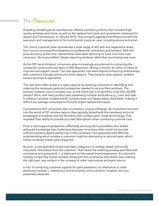 © Alta Resources. All rights reserved.
The Challenge
A leading durable-goods manufacturer offered a product portfolio that included high-
quality windows and doors, as well as the replacement parts and accessories necessary for
repairs and maintenance. In January 2010, that company awarded Alta Resources with the
execution and management of its multichannel customer care, including phone and email.
The client’s customer base represented a wide range of skill sets and experience levels,
from novice consumers/homeowners to professional contractors and builders. With the
poor economy at the time, new-window sales were declining as more and more cost-
conscious “do-it-yourselfers” began repairing windows rather than purchasing new ones.
As the DIY trend dictated, consumers grew increasingly accustomed to contacting the
company’s outsourced care team at Alta Resources, setting in motion an influx of inbound
inquiries and support issues. The care specialists’ role went beyond enhancing relationships
with customers through phone and email support. They became sales experts, problem
solvers and how-to specialists.
The care team often acted in a sales capacity by assisting customers in identifying and
ordering the necessary parts and accessories needed to service their windows. The
process, however, was a complex one, as the client had in its portfolio more than 20,000
product SKUs, with each product also possessing multiple attributes (e.g., color and size).
In addition, window models and ID numbers were not always easily identifiable, making it
difficult for average consumers to find and obtain replacement parts.
Conversations with consumers also uncovered a unique challenge: As consumers ventured
into the world of DIY window repairs, they typically lacked both the necessary technical
knowledge of windows and the familiarity with window parts’ trade terminology. That
impeded their ability to provide accurate descriptions when contacting customer care.
From a care/support perspective, effectively servicing do-it-yourselfers who lacked
adequate knowledge was challenging because consumers often could not provide
sufficient product details pertaining to their windows. Care specialists had difficulty
understanding which window a customer might be attempting to service/repair, which
further hindered proper parts diagnosis.
As such, a care specialist could only base a diagnosis on loosely based, technically
inaccurate information from the customer. That meant the ordering process was filled with
uncertainty and guesswork — a detriment to the overall brand experience. A customer’s
inability to describe his/her window, along with the uncertainty that he/she was ordering
the right part, was evident in the increase of order inaccuracies and parts returns.
In lieu of contacting customer support for parts assistance, an alternative to order
placement existed — distributors and third-party online vendors. However, this too,
presented obstacles.
 